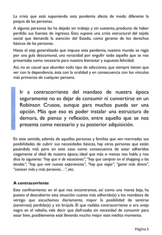 La crisis que está suponiendo esta pandemia afecta de modo diferente la
psiquis de las personas.
A algunas personas las ha dejado sin trabajo y sin sustento, producto de haber
perdido sus fuentes de ingresos. Esto supone una crisis estructural del tejido
social que demanda la atención del Estado, como garante de los derechos
básicos de las personas.
Hasta el stop generalizado que impuso esta pandemia, nuestro mundo se regía
por una gula descomunal, una voracidad por engullir todo aquello que se nos
presentaba como necesario para nuestro bienestar y supuesta felicidad.
Así, no es casual que abunden todo tipo de adicciones, que siempre tienen que
ver con la dependencia, ésta con la oralidad y en consecuencia con los vínculos
más primarios de cualquier persona.
Ir a contracorriente del mandato de nuestra época
seguramente no es dejar de consumir ni convertirse en un
Robinson Crusoe, aunque para muchos pueda ser una
opción. Más que eso es poder instalar una estructura de
demora, de pienso y reflexión, entre aquello que se nos
presenta como necesario y su posterior adquisición.
En este sentido, además de aquellas personas y familias que ven mermadas sus
posibilidades de cubrir sus necesidades básicas, hay otras personas que están
pasándola mal, pero en este caso como consecuencia de estar adheridos
ciegamente al ideal de nuestra época; ideal que más o menos nos habla y nos
dice lo siguiente: “hay que ir de vacaciones”, “hay que comprar en el shopping o las
tiendas”, “hay que vivir nuevas experiencias”, “hay que viajar”, “ganar más dinero”,
“conocer más y más personas…”, etc.
A contracorriente
Este confinamiento en el que nos encontramos, así como una marea baja, ha
puesto al descubierto esta situación: cuanto más adherido(s) a los mandatos de
vértigo que escuchamos diariamente, mayor la posibilidad de sentirse
(sentirnos) perdido(s) y sin brújula. El que nadaba contracorriente o era oveja
negra en el rebaño, vale decir que disfrutaba sin necesidad de consumir para
estar bien, posiblemente esté llevando mucho mejor este inédito momento.
Página 5
 