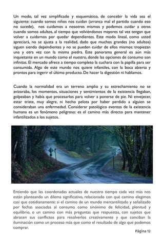 Un modo, tal vez simplificado y esquemático, de concebir la vida sea el
siguiente: cuando somos niños nos cuidan (arranca mal el partido cuando eso
no sucede), nos cuidamos a nosotros mismos y podemos cuidar a otros
cuando somos adultos, al tiempo que volviéndonos mayores tal vez tengan que
volver a cuidarnos por quedar dependientes. Este modo lineal, como usted
apreciará, no se ajusta a la realidad, dado que muchos grandes (no adultos)
siguen siendo dependientes y no se pueden cuidar de ellos mismos: tropiezan
una y otra vez con la misma piedra. Este panorama general es aún más
inquietante en un mundo como el nuestro, donde las opciones de consumo son
infinitas. El mercado ofrece a tiempo completo la cuchara con la papilla para ser
consumida. Algo de este mundo nos quiere infantiles, con la boca abierta y
prontos para ingerir el último producto.De hacer la digestión ni hablamos.
Cuando la normalidad era un terreno amplio y su estrechamiento no se
avizoraba, los momentos, situaciones y sentimientos de la existencia llegaban,
golpeaban y había que procesarlos para volver a ponerse de pie. Ni envejecer,
estar triste, muy alegre, ni hecho pelota por haber perdido a alguien se
consideraban una enfermedad. Considerar patológico eventos de la existencia
humana es un fenómeno peligroso: es el camino más directo para mantener
infantilizados a los sujetos.
Entiendo que las coordenadas actuales de nuestro tiempo cada vez más nos
están planteando un dilema significativo, relacionado con qué camino elegimos
casi que cotidianamente: si el camino de un mundo mercantilizado y señalizado
por fechas asociadas al consumo como sinónimo de felicidad, plenitud y
equilibrio, o un camino con más preguntas que respuestas, con sujetos que
abracen sus conflictos para resolverlos creativamente y que conciban la
iluminación como un proceso más que como el resultado de algo que podemos
comprar.
Página 12
 