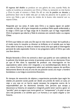 El regreso del diablo se produce en una galería de arte, cuando Nola, de
vuelta en Londres, se encuentra con Chris y Chloe. La tentación es más fuerte
y Chris le pide el número a Nola. De allí en más la pasión se desata y
podríamos decir viva la doble vida; por un lado, los placeres de la pasión y la
carne con Nola y por el otro, las mieles de la buena vida material con su
esposa Chloe.
Responde por tus actos. A todo esto Chris y su esposa siguen sin poder
concebir un hijo y allí el giro inesperado se produce: Nola queda embarazada y
le exige a Chris que se haga cargo de la situación, que se haga responsable.
Chris le propone que aborte y Nola lo amenaza con contarle todo a su esposa
Chloe.
El Chris que habita en cada uno. De aquí en más viene lo mejor de la película y
el modo como lo resuelve su director es brillante, en el sentido que no baja
línea sobre lo bueno y lo malo en materia moral, sino que apela al interrogante
personal de cada espectador. Como si nos preguntara sobre el Chris que cada
uno lleva dentro.
Brújula llamando a Chris me animaría a decir que podría ser otro subtítulo de
la película. Una brújula que oriente al personaje acerca de sus decisiones. Creo
yo que el film tiene la capacidad de producir una interrogación en los
espectadores sobre cómo vivir integrado y no escindido/separado dentro de
uno mismo. Como si nos preguntara sobre qué seríamos capaces de sacrificar,
básicamente dentro de uno, en aras de una posición social, una mujer u hombre
bondadoso o una holgura económico-financiera.
En tiempos de veneración de objetos y experiencias puntuales (que según las
edades y/o posición social, puede ser desde una prenda de vestir, un auto, un
viaje o una casa en un barrio equis) escasean las preguntas acerca de la
responsabilidad por las decisiones tomadas. Una persona que escapa y
desconoce su historia, sin aceptarla e integrarla, podrá tener suerte y ganar un
“partido”, pero es seguro que nunca ganará un “campeonato” y lo peor es que
será más parecido a un zombie que a un humano, a un sujeto singular y con
historia.
Página 16
 