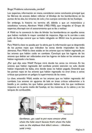 Bingo! Problema solucionado, ¿verdad?
Los expertos, información en mano, consideran como conclusión principal que
las fábricas de aviones deben reforzar el blindaje de los bombarderos en las
puntas de las alas, los timones de cola y los cuerpos centrales de los fuselajes.
Sin embargo, la historia no termina allí, debido a que un matemático y
estadístico rumano, Abraham Wald (1902-1950), que integraba el Grupo de
expertos, discrepó con el asesoramiento que se iba a realizar.
A Wald no le convencía la idea de blindar los bombarderos en aquellas zonas
que habían recibido la mayor cantidad de impactos. Algo no le cerraba a este
judío de Europa central que se había refugiado en EEUU tras la persecución
nazi.
Para Wald la clave no pasaba por lo obvio, por la información que se desprendía
de los puntos rojos que indicaban las zonas donde impactaban las balas
alemanas. Para Wald la clave estaba en los aviones que no habían regresado, en
los aviones que habían caído en combate. Concluyó que los lugares de los
aviones que debían ser reforzados eran los lugares sin balas en los aviones que
habían regresado a las bases.
¿Por qué dijo esto Wald? Porque miró donde los otros no miraron. En los
aviones que habían regresado del combate prestó atención no solo donde
habían impactado las balas, sino donde estas no habían pegado. Entendió que
los puntos rojos en los aviones que habían regresado no eran áreas o zonas
críticas que pusieran en peligro la supervivencia de las naves.
La clave, entendió Wald, estaba en los aviones que no habían regresado del
combate. Los aviones sin agujeros de bala en áreas críticas sobrevivían a la
batalla y, en cambio, los que habían perecido habían sido los que recibieron
impactos en la parte media del fuselaje, en los motores, en la cabina y en los
tanques de combustible.
Página 21
 
