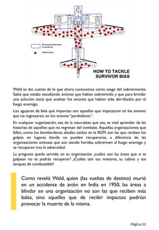 Wald se dio cuenta de lo que ahora conocemos como sesgo del sobreviviente.
Sabía que estaba estudiando aviones que habían sobrevivido y que para brindar
una solución tenía que analizar los aviones que habían sido derribados por el
fuego enemigo.
Los agujeros de bala que importan son aquellos que impactaron en los aviones
que no regresaron, en los aviones “perdedores”.
En cualquier organización, sea de la naturaleza que sea, es vital aprender de las
historias de aquellos que no regresan del combate. Aquellas organizaciones que
fallan, como los bombarderos aliados caídos en la IIGM, son las que reciben los
golpes en lugares donde no pueden recuperarse, a diferencia de las
organizaciones exitosas que aún siendo heridas, sobreviven al fuego enemigo y
se recuperan tras la adversidad.
La pregunta queda servida: en tu organización ¿cuáles son las áreas que si te
golpean no te podrás recuperar? ¿Cuáles son tus motores, tu cabina y tus
tanques de combustible?
Como reveló Wald, quien (las vueltas de destino) murió
en un accidente de avión en India en 1950, las áreas a
blindar en una organización no son las que reciben más
balas, sino aquellas que de recibir impactos podrían
provocar la muerte de la misma.
Página 22
 
