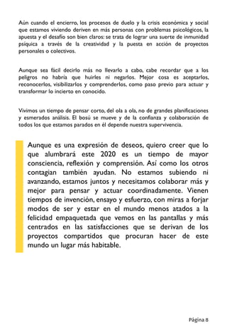 Aún cuando el encierro, los procesos de duelo y la crisis económica y social
que estamos viviendo deriven en más personas con problemas psicológicos, la
apuesta y el desafío son bien claros: se trata de lograr una suerte de inmunidad
psíquica a través de la creatividad y la puesta en acción de proyectos
personales o colectivos.
Aunque sea fácil decirlo más no llevarlo a cabo, cabe recordar que a los
peligros no habría que huirles ni negarlos. Mejor cosa es aceptarlos,
reconocerlos, visibilizarlos y comprenderlos, como paso previo para actuar y
transformar lo incierto en conocido.
Vivimos un tiempo de pensar corto, del ola a ola, no de grandes planificaciones
y esmerados análisis. El bosú se mueve y de la confianza y colaboración de
todos los que estamos parados en él depende nuestra supervivencia.
Aunque es una expresión de deseos, quiero creer que lo
que alumbrará este 2020 es un tiempo de mayor
consciencia, reflexión y comprensión. Así como los otros
contagian también ayudan. No estamos subiendo ni
avanzando, estamos juntos y necesitamos colaborar más y
mejor para pensar y actuar coordinadamente. Vienen
tiempos de invención, ensayo y esfuerzo, con miras a forjar
modos de ser y estar en el mundo menos atados a la
felicidad empaquetada que vemos en las pantallas y más
centrados en las satisfacciones que se derivan de los
proyectos compartidos que procuran hacer de este
mundo un lugar más habitable.
Página 8
 