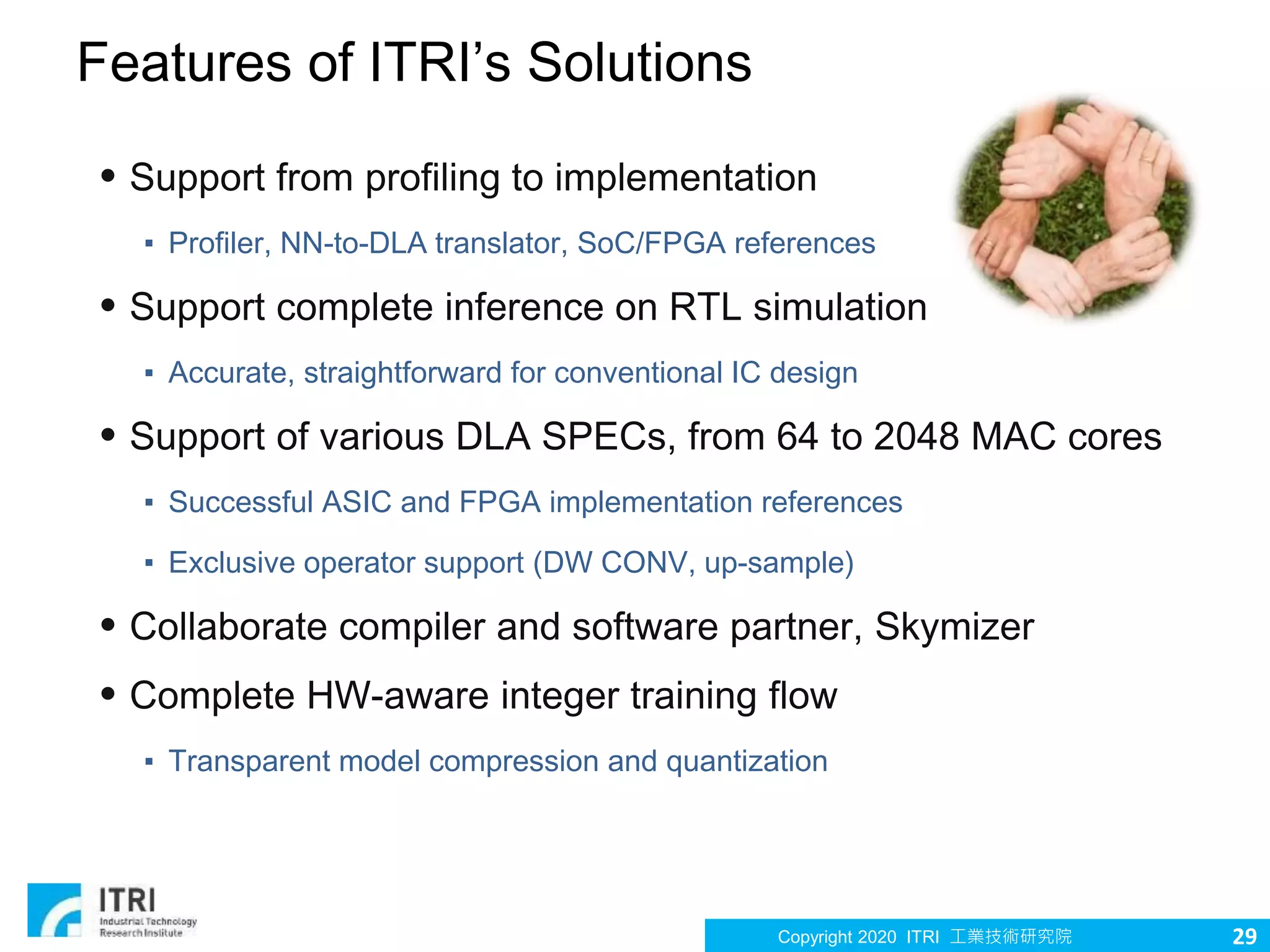 Copyright 2020 ITRI 工業技術研究院 29
Features of ITRI’s Solutions
• Support from profiling to implementation
▪ Profiler, NN-to-DLA translator, SoC/FPGA references
• Support complete inference on RTL simulation
▪ Accurate, straightforward for conventional IC design
• Support of various DLA SPECs, from 64 to 2048 MAC cores
▪ Successful ASIC and FPGA implementation references
▪ Exclusive operator support (DW CONV, up-sample)
• Collaborate compiler and software partner, Skymizer
• Complete HW-aware integer training flow
▪ Transparent model compression and quantization
 