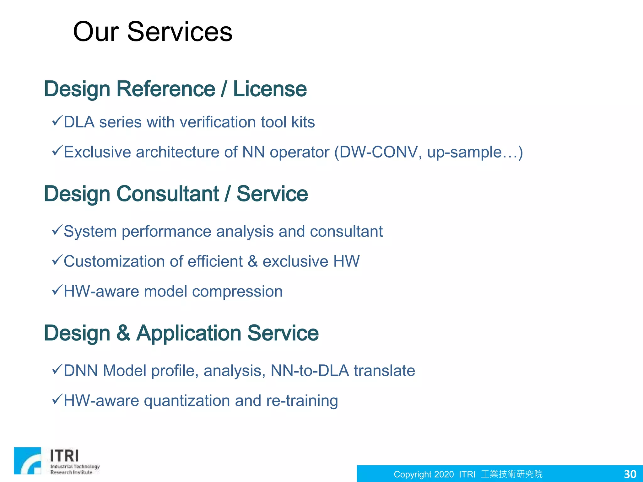 Copyright 2020 ITRI 工業技術研究院
Our Services
Design Reference / License
DLA series with verification tool kits
Exclusive architecture of NN operator (DW-CONV, up-sample…)
Design Consultant / Service
System performance analysis and consultant
Customization of efficient & exclusive HW
HW-aware model compression
Design & Application Service
DNN Model profile, analysis, NN-to-DLA translate
HW-aware quantization and re-training
30
 
