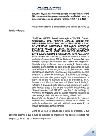 XXX XXXXXX E ASSOCIADOS
Assessoria Jurídica Digital
11
subjetiva do juiz,mas sim de apreciação axiológica com suporte
fático nos elementos apresentados no laudo. (Tratado geral da
desapropriação. Rio de Janeiro: Forense, 1980. v. 2. p. 100).
Neste sentido também é o entendimento do Tribunal de Justiça do
Estado do Paraná:
“TJ-PR - AI 5887330 - Data de publicação: 02/09/2009 - Ementa:
PROCESSUAL CIVIL. RECURSO. AGRAVO. ESPÉCIE POR
INSTRUMENTO. TÍTULO EXECUTIVO EXTRAJUDICIAL. LAUDO
DE AVALIAÇÃO. IMPUGNAÇÃO. BEM IMÓVEL. DESCRIÇÃO
DEFICIENTE. REQUISITOS LEGAIS. AUSÊNCIA. AVALIAÇÃO
DEFICITÁRIA. VALOR VENAL DOS IMÓVEIS. DISPARIDADE
ENTRE LAUDO JUDICIAL E PARTICULAR. NOVA AVALIAÇÃO.
NECESSIDADE. Recurso provido,pormaioria de votos. 1. Laudo de
avaliação. Exegese do art. 681 do Código de Processo Civil . Nos
termos da legislação processual civil e das Normas da Corregedoria-
Geral de Justiça do Paraná, o laudo de avaliação deverá conter a
descrição pormenorizada do bem avaliado, enunciando as suas
características e o estado em que se encontra,bem como os critérios
utilizados para a avaliação e as indicações de pesquisas de mercado
efetuadas. 2. Avaliação. Renovação. É admitida nova avaliação
quando qualquer das partes argüir, fundamentadamente, a
ocorrência de erro na avaliação ou dolo do avaliador, ou ainda,
houverfundada dúvida sobre o valor atribuído ao bem. 3. Avaliação
deficitária. A disparidade entre o laudo judicial e o laudo apresentado
pelo devedor, aliado o fato de que o avaliador judicial deixou de
observaro contido no art. 681 , CPC , e no item 3.15.4 do Código de
Normas da Corregedoria-Geral da Justiça, impõem a realização de
nova avaliação do imóvel, na forma do artigo 683 do CPC .
Encontrado em: do Estado do Paraná, por maioria de votos, em
conhecer e dar provimento ao recurso, a fim de anular o laudo... de
avaliação e determinar que seja realizada nova avaliação dos
imóveis penhorados, com declaração
Como se vê, não se discute aqui a justiça da avaliação. O que
podemos observar é que o laudo de avaliação ora impugnado, não atende ao disposto nos
artigos 23, § 1º, e 27 da Lei das Desapropriações.
 