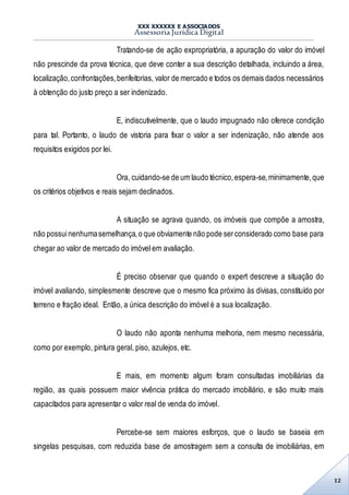 XXX XXXXXX E ASSOCIADOS
Assessoria Jurídica Digital
12
Tratando-se de ação expropriatória, a apuração do valor do imóvel
não prescinde da prova técnica, que deve conter a sua descrição detalhada, incluindo a área,
localização,confrontações,benfeitorias, valor de mercado e todos os demais dados necessários
à obtenção do justo preço a ser indenizado.
E, indiscutivelmente, que o laudo impugnado não oferece condição
para tal. Portanto, o laudo de vistoria para fixar o valor a ser indenização, não atende aos
requisitos exigidos por lei.
Ora, cuidando-se de um laudo técnico,espera-se,minimamente,que
os critérios objetivos e reais sejam declinados.
A situação se agrava quando, os imóveis que compõe a amostra,
não possuinenhumasemelhança,o que obviamente não pode serconsiderado como base para
chegar ao valor de mercado do imóvel em avaliação.
É preciso observar que quando o expert descreve a situação do
imóvel avaliando, simplesmente descreve que o mesmo fica próximo às divisas, constituído por
terreno e fração ideal. Então, a única descrição do imóvel é a sua localização.
O laudo não aponta nenhuma melhoria, nem mesmo necessária,
como por exemplo, pintura geral, piso, azulejos, etc.
E mais, em momento algum foram consultadas imobiliárias da
região, as quais possuem maior vivência prática do mercado imobiliário, e são muito mais
capacitados para apresentar o valor real de venda do imóvel.
Percebe-se sem maiores esforços, que o laudo se baseia em
singelas pesquisas, com reduzida base de amostragem sem a consulta de imobiliárias, em
 
