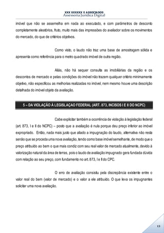 XXX XXXXXX E ASSOCIADOS
Assessoria Jurídica Digital
13
imóvel que não se assemelha em nada ao executado, e com parâmetros de desconto
completamente aleatórios, fruto, muito mais das impressões do avaliador sobre os movimentos
do mercado, do que de critérios objetivos.
Como visto, o laudo não traz uma base de amostragem sólida e
apresenta como referência para o metro quadrado imóvel de outra região.
Aliás, não há sequer consulta as imobiliárias da região e os
descontos de mercado e pelas condições do imóvel não trazem qualquer critério minimamente
objetivo, não especificou as melhorias realizadas no imóvel, nem mesmo houve uma descrição
detalhada do imóvel objeto da avaliação.
5 – DA VIOLAÇÃO À LEGISLAÇAO FEDERAL (ART. 873, INCISOS I E II DO NCPC)
Cabe explicitar também a ocorrência de violação à legislação federal
(art. 873, I e II do NCPC) – posto que a avaliação é nula porque deu preço inferior ao imóvel
expropriado. Então, nada mais justo que aliado a impugnação do laudo, alternativa não resta
senão que se proceda uma nova avaliação, tendo como base imóvelsemelhante,de modo que o
preço atribuído ao bem o que mais condiz com seu real valor de mercado atualmente, devido à
valorização natural da área de terras, pois o laudo de avaliação impugnado gera fundada dúvida
com relação ao seu preço, com fundamento no art. 873, Ie IIdo CPC.
O erro de avaliação consistiu pela discrepância existente entre o
valor real do bem (valor de mercado) e o valor a ele atribuído. O que leva os impugnantes
solicitar uma nova avaliação.
 
