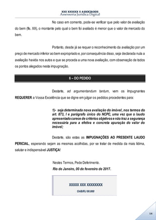 XXX XXXXXX E ASSOCIADOS
Assessoria Jurídica Digital
14
No caso em comento, pode-se verificar que pelo valor de avaliação
do bem (fls. XX), o montante pelo qual o bem foi avaliado é menor que o valor de mercado do
bem.
Portanto, desde já se requer o reconhecimento da avaliação por um
preço de mercado inferior ao bem expropriado e,porconsequência disso, seja declarada nula a
avaliação havida nos autos e que se proceda a uma nova avaliação, com observação de todos
os pontos alegados nesta impugnação.
6 – DO PEDIDO
Destarte, ad argumentandum tantum, vem os Impugnantes
REQUERER a Vossa Excelência que se digne em julgar os pedidos procedentes para:
1)- seja determinada nova avaliação do imóvel, nos termos do
art. 873, I e parágrafo único do NCPC, uma vez que o laudo
apresentadocarece de critérios objetivose não traz a segurança
necessária para a efetiva e concreta apuração do valor do
imóvel;
Destarte, são estas as IMPUGNAÇÕES AO PRESENTE LAUDO
PERICIAL, esperando sejam as mesmas acolhidas, por se tratar de medida da mais lídima,
salutar e indispensável JUSTIÇA!
Nestes Termos,Pede Deferimento.
Rio de Janeiro, 00 de fevereiro de 2017.
XXXXX XXX XXXXXXXX
OAB/RJ 00.000
 