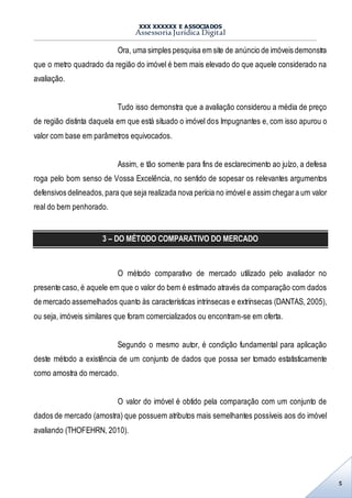 XXX XXXXXX E ASSOCIADOS
Assessoria Jurídica Digital
5
Ora, uma simples pesquisa em site de anúncio de imóveis demonstra
que o metro quadrado da região do imóvel é bem mais elevado do que aquele considerado na
avaliação.
Tudo isso demonstra que a avaliação considerou a média de preço
de região distinta daquela em que está situado o imóvel dos Impugnantes e, com isso apurou o
valor com base em parâmetros equivocados.
Assim, e tão somente para fins de esclarecimento ao juízo, a defesa
roga pelo bom senso de Vossa Excelência, no sentido de sopesar os relevantes argumentos
defensivos delineados,para que seja realizada nova perícia no imóvel e assim chegara um valor
real do bem penhorado.
3 – DO MÉTODO COMPARATIVO DO MERCADO
O método comparativo de mercado utilizado pelo avaliador no
presente caso, é aquele em que o valor do bem é estimado através da comparação com dados
de mercado assemelhados quanto às características intrínsecas e extrínsecas (DANTAS, 2005),
ou seja, imóveis similares que foram comercializados ou encontram-se em oferta.
Segundo o mesmo autor, é condição fundamental para aplicação
deste método a existência de um conjunto de dados que possa ser tomado estatisticamente
como amostra do mercado.
O valor do imóvel é obtido pela comparação com um conjunto de
dados de mercado (amostra) que possuem atributos mais semelhantes possíveis aos do imóvel
avaliando (THOFEHRN, 2010).
 
