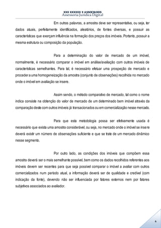 XXX XXXXXX E ASSOCIADOS
Assessoria Jurídica Digital
6
Em outras palavras, a amostra deve ser representativa, ou seja, ter
dados atuais, perfeitamente identificados, aleatórios, de fontes diversas, e possuir as
características que exerçam influência na formação dos preços dos imóveis. Portanto, possuir a
mesma estrutura ou composição da população.
Para a determinação do valor de mercado de um imóvel,
normalmente, é necessário comparar o imóvel em análise/avaliação com outros imóveis de
características semelhantes. Para tal, é necessário efetuar uma prospeção de mercado e
procedera uma homogeneização da amostra (conjunto de observações) recolhida no mercado
onde o imóvel em avaliação se insere.
Assim sendo, o método comparativo de mercado, tal como o nome
indica consiste na obtenção do valor de mercado de um determinado bem imóvel através da
comparação deste com outros imóveis já transacionados ou em comercialização nesse mercado.
Para que esta metodologia possa ser efetivamente usada é
necessário que exista uma amostra considerável, ou seja, no mercado onde o imóvel se insere
deverá existir um número de observações suficiente e que se trate de um mercado dinâmico
nesse segmento.
Por outro lado, as condições dos imóveis que compõem essa
amostra deverá ser o mais semelhante possível, bem como os dados recolhidos referentes aos
imóveis devem ser recentes para que seja possível comparar o imóvel a avaliar com outros
comercializados num período atual, a informação deverá ser de qualidade e credível (com
indicação da fonte), devendo não ser influenciada por fatores externos nem por fatores
subjetivos associados ao avaliador.
 