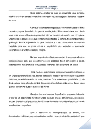 XXX XXXXXX E ASSOCIADOS
Assessoria Jurídica Digital
7
Como podemos analisar do laudo ora impugnado é que o mesmo
não foi baseado em amostra semelhante,nem mesmo houve indicação da fonte onde se obteve
os dados.
Claro que existem considerações que podem serefetuadas de forma
casuística por parte do avaliador, isto porque a avaliação imobiliária não se trata de uma ciência
exata, mas sim na obtenção do presumível valor de mercado, de acordo com princípios e
fundamentos de cálculo, desde que devidamente justificados. É, portanto, fundamental uma boa
qualificação técnica, experiência do perito avaliador e o seu conhecimento do mercado
imobiliário para que se possa reduzir a subjetividade das avaliações e incrementar
sustentabilidade e fundamentação no relatório.
Na fase seguinte do método comparativo é necessário efetuar a
homogeneização, pelo que os parâmetros desse processo devem ser objetivos e claros,
podendo ser os mais diversos e com justificada pertinência para o segmento em causa.
Deste modo,os parâmetros da homogeneização iram relacionar-se
em função (porexemplo):do piso, da área,da tipologia, do estado de conservação,da qualidade
construtiva, do estacionamento, da idade, eventuais ónus existentes na propriedade, do pé-
direito, cais de carga, elevador, controlo de acessos, infraestruturas, entre outros. Dados esses
que não constam no laudo de avaliação do imóvel.
Ou seja,existe uma variedade de parâmetros que podem influenciar
o valor de um determinado imóvel em função das suas próprias características, condições e
atributos (depreciativos/apreciativos), face à análise decorrente da homogeneizaçãocom imóveis
semelhantes e comparáveis.
Após a realização da homogeneização da amostra, são
determinados coeficientes para cada variável em análise, o que permitirá obter o valor €/m2, que
 