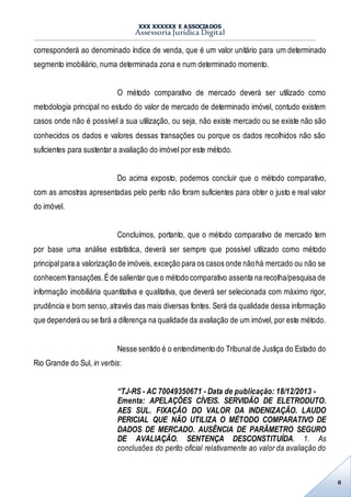 XXX XXXXXX E ASSOCIADOS
Assessoria Jurídica Digital
8
corresponderá ao denominado índice de venda, que é um valor unitário para um determinado
segmento imobiliário, numa determinada zona e num determinado momento.
O método comparativo de mercado deverá ser utilizado como
metodologia principal no estudo do valor de mercado de determinado imóvel, contudo existem
casos onde não é possível a sua utilização, ou seja, não existe mercado ou se existe não são
conhecidos os dados e valores dessas transações ou porque os dados recolhidos não são
suficientes para sustentar a avaliação do imóvel por este método.
Do acima exposto, podemos concluir que o método comparativo,
com as amostras apresentadas pelo perito não foram suficientes para obter o justo e real valor
do imóvel.
Concluímos, portanto, que o método comparativo de mercado tem
por base uma análise estatística, deverá ser sempre que possível utilizado como método
principalpara a valorização de imóveis, exceção para os casos onde nãohá mercado ou não se
conhecem transações.Éde salientar que o método comparativo assenta na recolha/pesquisa de
informação imobiliária quantitativa e qualitativa, que deverá ser selecionada com máximo rigor,
prudência e bom senso, através das mais diversas fontes. Será da qualidade dessa informação
que dependerá ou se fará a diferença na qualidade da avaliação de um imóvel, por este método.
Nesse sentido é o entendimento do Tribunal de Justiça do Estado do
Rio Grande do Sul, in verbis:
“TJ-RS - AC 70049350671 - Data de publicação: 18/12/2013 -
Ementa: APELAÇÕES CÍVEIS. SERVIDÃO DE ELETRODUTO.
AES SUL. FIXAÇÃO DO VALOR DA INDENIZAÇÃO. LAUDO
PERICIAL QUE NÃO UTILIZA O MÉTODO COMPARATIVO DE
DADOS DE MERCADO. AUSÊNCIA DE PARÂMETRO SEGURO
DE AVALIAÇÃO. SENTENÇA DESCONSTITUÍDA. 1. As
conclusões do perito oficial relativamente ao valor da avaliação do
 