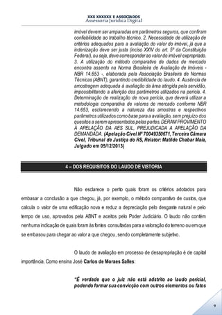 XXX XXXXXX E ASSOCIADOS
Assessoria Jurídica Digital
9
imóvel devem seramparadas em parâmetros seguros, que confiram
confiabilidade ao trabalho técnico. 2. Necessidade de utilização de
critérios adequados para a avaliação do valor do imóvel, já que a
indenização deve ser justa (inciso XXIV do art. 5º da Constituição
Federal),ou seja,deve corresponderao valordo imóvel expropriado.
3. A utilização do método comparativo de dados de mercado
encontra assento na Norma Brasileira de Avaliação de Imóveis -
NBR 14.653 -, elaborada pela Associação Brasileira de Normas
Técnicas (ABNT), garantindo credibilidade do laudo. 4. Ausência de
amostragem adequada à avaliação da área atingida pela servidão,
impossibilitando a aferição dos parâmetros utilizados na perícia. 4.
Determinação de realização de nova perícia, que deverá utilizar a
metodologia comparativa de valores de mercado conforme NBR
14.653, esclarecendo a natureza das amostras e respectivos
parâmetros utilizados como base para a avaliação, sem prejuízo dos
quesitos a serem apresentados pelas partes.DERAM PROVIMENTO
À APELAÇÃO DA AES SUL, PREJUDICADA A APELAÇÃO DA
DEMANDADA. (Apelação Cível Nº 70049350671,Terceira Câmara
Cível, Tribunal de Justiça do RS, Relator: Matilde Chabar Maia,
Julgado em 05/12/2013)
4 – DOS REQUISITOS DO LAUDO DE VISTORIA
Não esclarece o perito quais foram os critérios adotados para
embasar a conclusão a que chegou, já, por exemplo, o método comparativo de custos, que
calcula o valor de uma edificação nova e reduz a depreciação pelo desgaste natural e pelo
tempo de uso, aprovados pela ABNT e aceitos pelo Poder Judiciário. O laudo não contém
nenhuma indicação de quais foram às fontes consultadas para a valoração do terreno ou em que
se embasou para chegar ao valor a que chegou, sendo completamente subjetivo.
O laudo de avaliação em processo de desapropriação é de capital
importância. Como ensina José Carlos de Moraes Salles:
“É verdade que o juiz não está adstrito ao laudo pericial,
podendo formar sua convicção com outros elementos ou fatos
 