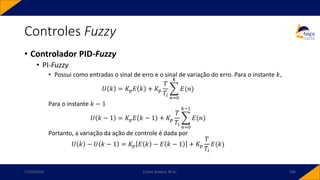 • Controlador PID-Fuzzy
• PI-Fuzzy
• Possui como entradas o sinal de erro e o sinal de variação do erro. Para o instante 𝑘,
𝑈 𝑘 = 𝐾𝑝𝐸 𝑘 + 𝐾𝑝
𝑇
𝑇𝑖
෍
𝑛=0
𝑘
𝐸(𝑛)
Para o instante 𝑘 − 1
𝑈 𝑘 − 1 = 𝐾𝑝𝐸 𝑘 − 1 + 𝐾𝑝
𝑇
𝑇𝑖
෍
𝑛=0
𝑘−1
𝐸(𝑛)
Portanto, a variação da ação de controle é dada por
𝑈 𝑘 − 𝑈 𝑘 − 1 = 𝐾𝑝 𝐸 𝑘 − 𝐸 𝑘 − 1 + 𝐾𝑝
𝑇
𝑇𝑖
𝐸(𝑘)
Controles Fuzzy
17/03/2020 Carlos Teixeira, M.Sc. 104
 