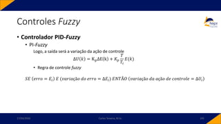 • Controlador PID-Fuzzy
• PI-Fuzzy
Logo, a saída será a variação da ação de controle
Δ𝑈 𝑘 = KpΔE k + 𝐾𝑝
𝑇
𝑇𝑖
𝐸(𝑘)
• Regra de controle fuzzy
𝑆𝐸 𝑒𝑟𝑟𝑜 = 𝐸𝑖 𝐸 (𝑣𝑎𝑟𝑖𝑎çã𝑜 𝑑𝑜 𝑒𝑟𝑟𝑜 = Δ𝐸𝑖) 𝐸𝑁𝑇Ã𝑂 𝑣𝑎𝑟𝑖𝑎çã𝑜 𝑑𝑎 𝑎çã𝑜 𝑑𝑒 𝑐𝑜𝑛𝑡𝑟𝑜𝑙𝑒 = Δ𝑈𝑖
Controles Fuzzy
17/03/2020 Carlos Teixeira, M.Sc. 105
 