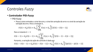 • Controlador PID-Fuzzy
• PID-Fuzzy
• Possui como entradas o sinal de erro, o sinal de variação do erro e o sinal da variação da
variação do erro. Para o instante 𝑘,
𝑈 𝑘 = 𝐾𝑝𝐸 𝑘 + 𝐾𝑝
𝑇
𝑇𝑖
෍
𝑛=0
𝑘
𝐸(𝑛) + 𝐾𝑝
𝑇𝑑
𝑇
[𝐸 𝑘 − 𝐸(𝑘 − 1)]
Para o instante 𝑘 − 1
𝑈 𝑘 − 1 = 𝐾𝑝𝐸 𝑘 − 1 + 𝐾𝑝
𝑇
𝑇𝑖
෍
𝑛=0
𝑘−1
𝐸(𝑛) + 𝐾𝑝
𝑇𝑑
𝑇
[𝐸 𝑘 − 1 − 𝐸(𝑘 − 2)]
Portanto, a variação da ação de controle é dada por
𝑈 𝑘 − 𝑈 𝑘 − 1 = 𝐾𝑝 𝐸 𝑘 − 𝐸 𝑘 − 1 + 𝐾𝑝
𝑇
𝑇𝑖
𝐸 𝑘 + 𝐾𝑝
𝑇𝑑
𝑇
Δ𝐸 𝑘 − Δ𝐸 𝑘 − 1
Controles Fuzzy
17/03/2020 Carlos Teixeira, M.Sc. 107
 