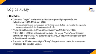 Lógica Fuzzy
• Histórico
• Conceitos “vagos” inicialmente abordados pelo lógico polonês Jan
Lukasiewicz (1878-1956) em 1920
• Introduziu conjuntos com graus de pertinência sendo 0 , ½ e 1 e, mais tarde, expandiu
para um número infinito de valores entre 0 e 1.
• Primeira publicação em 1965 por Lotfi Asker Zadeh, Berkeley (CA)
• Entre 1970 e 1980 as aplicações industriais da lógica "fuzzy" aconteceram
com maior importância na Europa e após 1980, o Japão iniciou seu uso com
aplicações na indústria.
• Por volta de 1990 é que a lógica "fuzzy" despertou um maior interesse em
empresas dos Estados Unidos.
17/03/2020 Carlos Teixeira, M.Sc. 12
 