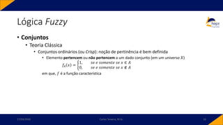 Lógica Fuzzy
• Conjuntos
• Teoria Clássica
• Conjuntos ordinários (ou Crisp): noção de pertinência é bem definida
• Elemento pertencem ou não pertencem a um dado conjunto (em um universo 𝑋)
𝑓𝐴 𝑥 = ቊ
1, 𝑠𝑒 𝑒 𝑠𝑜𝑚𝑒𝑛𝑡𝑒 𝑠𝑒 𝑥 ∈ 𝐴
0, 𝑠𝑒 𝑒 𝑠𝑜𝑚𝑒𝑛𝑡𝑒 𝑠𝑒 𝑥 ∉ 𝐴
em que, 𝑓 é a função característica
17/03/2020 Carlos Teixeira, M.Sc. 16
 