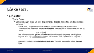 Lógica Fuzzy
• Conjuntos
• Teoria Fuzzy
• Conjuntos Fuzzy: existe um grau de pertinência de cada elemento a um determinado
conjunto.
• Neste caso a função característica pode ser generalizada de modo que os valores
designados aos elementos do conjunto universo 𝑈 pertençam ao intervalo fechado real de
0 a 1
𝜇𝐴: 𝑈 → [0,1]
Estes valores indicam o grau de pertinência dos elementos do conjunto 𝑈 em relação ao
conjunto 𝐴, ou seja, quanto é possível para um elemento 𝑥 de 𝑈 pertencer ao conjunto 𝐴
Tal função é chamada de função de pertinência e o conjunto 𝐴 é definido como Conjunto
Fuzzy.
17/03/2020 Carlos Teixeira, M.Sc. 17
 