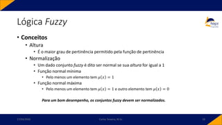 Lógica Fuzzy
• Conceitos
• Altura
• É o maior grau de pertinência permitido pela função de pertinência
• Normalização
• Um dado conjunto fuzzy é dito ser normal se sua altura for igual a 1
• Função normal mínima
• Pelo menos um elemento tem 𝜇 𝑥 = 1
• Função normal máxima
• Pelo menos um elemento tem 𝜇 𝑥 = 1 e outro elemento tem 𝜇 𝑥 = 0
Para um bom desempenho, os conjuntos fuzzy devem ser normalizados.
17/03/2020 Carlos Teixeira, M.Sc. 18
 