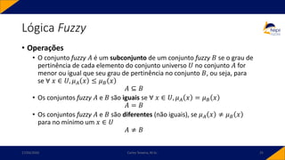 Lógica Fuzzy
• Operações
• O conjunto fuzzy 𝐴 é um subconjunto de um conjunto fuzzy 𝐵 se o grau de
pertinência de cada elemento do conjunto universo 𝑈 no conjunto 𝐴 for
menor ou igual que seu grau de pertinência no conjunto 𝐵, ou seja, para
se ∀ 𝑥 ∈ 𝑈, 𝜇𝐴 𝑥 ≤ 𝜇𝐵 𝑥
𝐴 ⊆ 𝐵
• Os conjuntos fuzzy 𝐴 e 𝐵 são iguais se ∀ 𝑥 ∈ 𝑈, 𝜇𝐴 𝑥 = 𝜇𝐵 𝑥
𝐴 = 𝐵
• Os conjuntos fuzzy 𝐴 e 𝐵 são diferentes (não iguais), se 𝜇𝐴 𝑥 ≠ 𝜇𝐵 𝑥
para no mínimo um 𝑥 ∈ 𝑈
𝐴 ≠ 𝐵
17/03/2020 Carlos Teixeira, M.Sc. 25
 