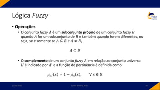 Lógica Fuzzy
• Operações
• O conjunto fuzzy 𝐴 é um subconjunto próprio de um conjunto fuzzy 𝐵
quando 𝐴 for um subconjunto de 𝐵 e também quando forem diferentes, ou
seja, se e somente se 𝐴 ⊆ 𝐵 𝑒 𝐴 ≠ 𝐵,
𝐴 ⊂ 𝐵
• O complemento de um conjunto fuzzy 𝐴 em relação ao conjunto universo
𝑈 é indicado por 𝐴′ e a função de pertinência é definida como
𝜇𝐴′ 𝑥 = 1 − 𝜇𝐴 𝑥 , ∀ 𝑥 ∈ 𝑈
17/03/2020 Carlos Teixeira, M.Sc. 26
 