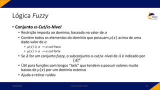 Lógica Fuzzy
• Conjunto 𝜶-Cut/𝜶-Nível
• Restrição imposta ao domínio, baseada no valor de 𝛼
• Contém todos os elementos do domínio que possuam 𝜇 𝑥 acima de uma
dado valor de 𝛼
• 𝜇 𝑥 ≥ 𝛼 → 𝛼-cut fraco
• 𝜇 𝑥 > 𝛼 → 𝛼-cut forte
• Se 𝐴 for um conjunto fuzzy, o subconjunto 𝛼-cut/𝛼-nível de 𝐴 é indicado por
𝐴 𝛼
• Útil para funções com longos “tails” que tendem a possuir valores muito
baixos de 𝜇 𝑥 por um domínio extenso
• Ajuda a retirar ruídos
17/03/2020 Carlos Teixeira, M.Sc. 32
 