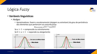 Lógica Fuzzy
• Variáveis linguísticas
• Hedges
• Aproximadores: fazem o escalonamento (alargam ou estreitam) do grau de pertinência
dos elementos que pertencem ao conjunto fuzzy
𝜇𝐷𝐼𝐿𝑈𝐼𝐷𝑂𝑅 𝐴 𝑥 = 𝜇𝐴 𝑎𝑥
Se 𝑎 > 1 → compressão ou estreitamento
Se 0 < 𝑎 < 1 → expansão ou alargamento
17/03/2020 Carlos Teixeira, M.Sc. 39
 