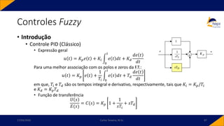 • Introdução
• Controle PID (Clássico)
• Expressão geral
𝑢 𝑡 = 𝐾𝑝𝑒 𝑡 + 𝐾𝑖 න
0
𝑡
𝑒 𝑡 𝑑𝑡 + 𝐾𝑑
𝑑𝑒 𝑡
𝑑𝑡
Para uma melhor associação com os polos e zeros da F.T.:
𝑢 𝑡 = 𝐾𝑝 𝑒 𝑡 +
1
𝑇𝑖
න
0
𝑡
𝑒 𝜏 𝑑𝜏 + 𝑇𝑑
𝑑𝑒 𝑡
𝑑𝑡
em que, 𝑇𝑖 e 𝑇𝑑 são os tempos integral e derivativo, respectivamente, tais que 𝐾𝑖 = 𝐾𝑝/𝑇𝑖
e 𝐾𝑑 = 𝐾𝑝𝑇𝑑
• Função de transferência
𝑈 𝑠
𝐸(𝑠)
= 𝐶(𝑠) = 𝐾𝑝 1 +
1
𝑠𝑇𝑖
+ 𝑠𝑇𝑑
Controles Fuzzy
17/03/2020 Carlos Teixeira, M.Sc. 87
 