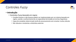 • Introdução
• Controles Fuzzy baseado em regras
• Funções lineares e não-lineares podem ser implementadas por um sistema baseado em
regras, usando o conhecimento de um especialista formulado em termos linguísticos
• Capaz de completar determinada tarefa de processamento sem envolver muitos cálculos
• São robustos e resistentes a distúrbios externos
Controles Fuzzy
17/03/2020 Carlos Teixeira, M.Sc. 92
 
