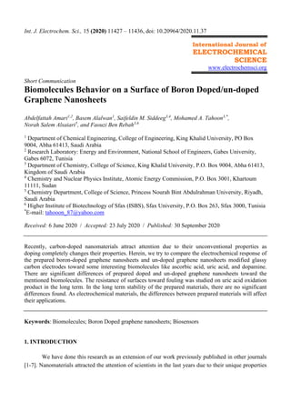 Int. J. Electrochem. Sci., 15 (2020) 11427 – 11436, doi: 10.20964/2020.11.37
International Journal of
ELECTROCHEMICAL
SCIENCE
www.electrochemsci.org
Short Communication
Biomolecules Behavior on a Surface of Boron Doped/un-doped
Graphene Nanosheets
Abdelfattah Amari1,2
, Basem Alalwan1
, Saifeldin M. Siddeeg3,4
, Mohamed A. Tahoon3,*
,
Norah Salem Alsaiari5
, and Faouzi Ben Rebah3,6
1
Department of Chemical Engineering, College of Engineering, King Khalid University, PO Box
9004, Abha 61413, Saudi Arabia
2
Research Laboratory: Energy and Environment, National School of Engineers, Gabes University,
Gabes 6072, Tunisia
3
Department of Chemistry, College of Science, King Khalid University, P.O. Box 9004, Abha 61413,
Kingdom of Saudi Arabia
4
Chemistry and Nuclear Physics Institute, Atomic Energy Commission, P.O. Box 3001, Khartoum
11111, Sudan
5
Chemistry Department, College of Science, Princess Nourah Bint Abdulrahman University, Riyadh,
Saudi Arabia
6
Higher Institute of Biotechnology of Sfax (ISBS), Sfax University, P.O. Box 263, Sfax 3000, Tunisia
*
E-mail: tahooon_87@yahoo.com
Received: 6 June 2020 / Accepted: 23 July 2020 / Published: 30 September 2020
Recently, carbon-doped nanomaterials attract attention due to their unconventional properties as
doping completely changes their properties. Herein, we try to compare the electrochemical response of
the prepared boron-doped graphene nanosheets and un-doped graphene nanosheets modified glassy
carbon electrodes toward some interesting biomolecules like ascorbic acid, uric acid, and dopamine.
There are significant differences of prepared doped and un-doped graphene nanosheets toward the
mentioned biomolecules. The resistance of surfaces toward fouling was studied on uric acid oxidation
product in the long term. In the long term stability of the prepared materials, there are no significant
differences found. As electrochemical materials, the differences between prepared materials will affect
their applications.
Keywords: Biomolecules; Boron Doped graphene nanosheets; Biosensors
1. INTRODUCTION
We have done this research as an extension of our work previously published in other journals
[1-7]. Nanomaterials attracted the attention of scientists in the last years due to their unique properties
 