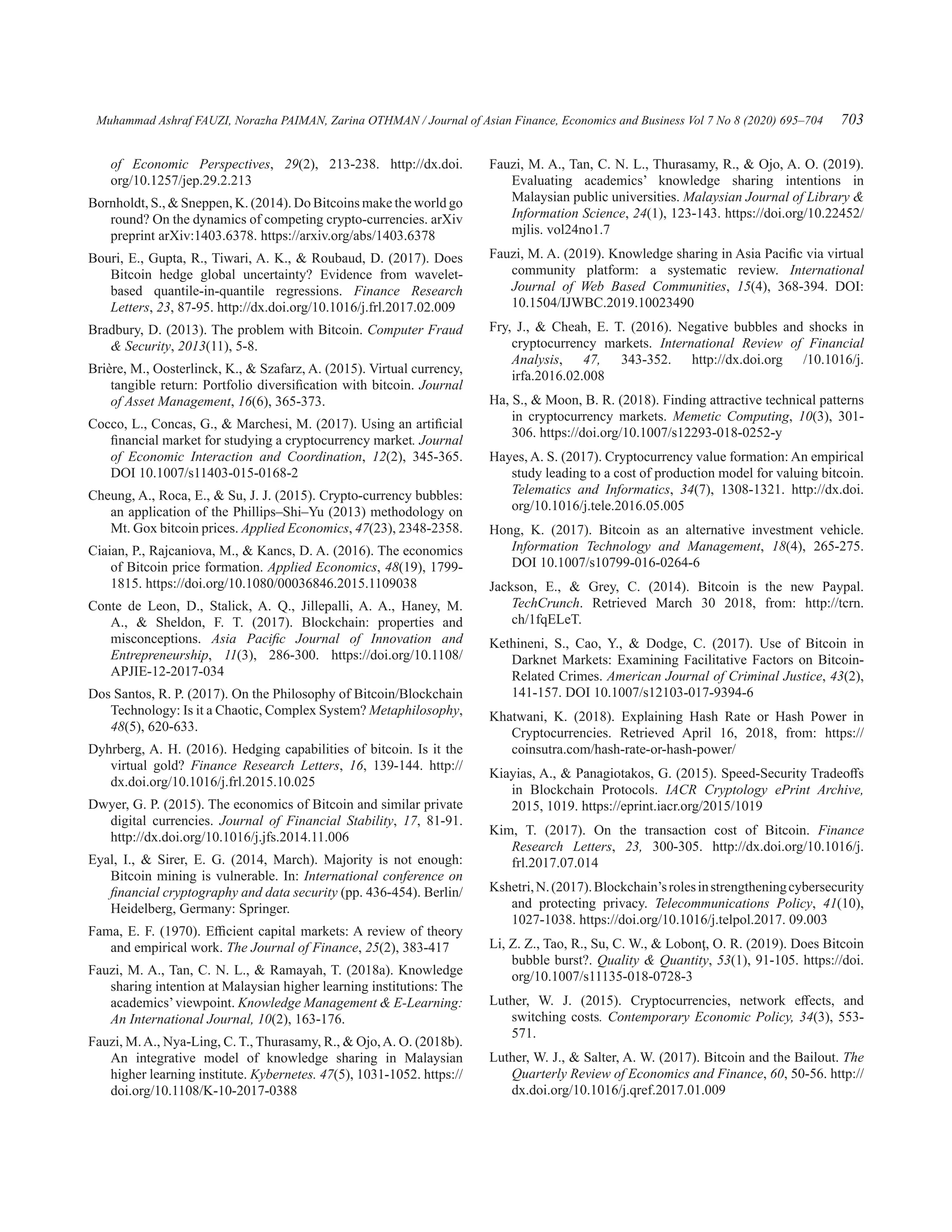 Muhammad Ashraf FAUZI, Norazha PAIMAN, Zarina OTHMAN / Journal of Asian Finance, Economics and Business Vol 7 No 8 (2020) 695–704 703
of Economic Perspectives, 29(2), 213-238. http://dx.doi.
org/10.1257/jep.29.2.213
Bornholdt, S.,  Sneppen, K. (2014). Do Bitcoins make the world go
round? On the dynamics of competing crypto-currencies. arXiv
preprint arXiv:1403.6378. https://arxiv.org/abs/1403.6378
Bouri, E., Gupta, R., Tiwari, A. K.,  Roubaud, D. (2017). Does
Bitcoin hedge global uncertainty? Evidence from wavelet-
based quantile-in-quantile regressions. Finance Research
Letters, 23, 87-95. http://dx.doi.org/10.1016/j.frl.2017.02.009
Bradbury, D. (2013). The problem with Bitcoin. Computer Fraud
 Security, 2013(11), 5-8.
Brière, M., Oosterlinck, K.,  Szafarz, A. (2015). Virtual currency,
tangible return: Portfolio diversification with bitcoin. Journal
of Asset Management, 16(6), 365-373.
Cocco, L., Concas, G.,  Marchesi, M. (2017). Using an artificial
financial market for studying a cryptocurrency market. Journal
of Economic Interaction and Coordination, 12(2), 345-365.
DOI 10.1007/s11403-015-0168-2
Cheung, A., Roca, E.,  Su, J. J. (2015). Crypto-currency bubbles:
an application of the Phillips–Shi–Yu (2013) methodology on
Mt. Gox bitcoin prices. Applied Economics, 47(23), 2348-2358.
Ciaian, P., Rajcaniova, M.,  Kancs, D. A. (2016). The economics
of Bitcoin price formation. Applied Economics, 48(19), 1799-
1815. https://doi.org/10.1080/00036846.2015.1109038
Conte de Leon, D., Stalick, A. Q., Jillepalli, A. A., Haney, M.
A.,  Sheldon, F. T. (2017). Blockchain: properties and
misconceptions. Asia Pacific Journal of Innovation and
Entrepreneurship, 11(3), 286-300. https://doi.org/10.1108/
APJIE-12-2017-034
Dos Santos, R. P. (2017). On the Philosophy of Bitcoin/Blockchain
Technology: Is it a Chaotic, Complex System? Metaphilosophy,
48(5), 620-633.
Dyhrberg, A. H. (2016). Hedging capabilities of bitcoin. Is it the
virtual gold? Finance Research Letters, 16, 139-144. http://
dx.doi.org/10.1016/j.frl.2015.10.025
Dwyer, G. P. (2015). The economics of Bitcoin and similar private
digital currencies. Journal of Financial Stability, 17, 81-91.
http://dx.doi.org/10.1016/j.jfs.2014.11.006
Eyal, I.,  Sirer, E. G. (2014, March). Majority is not enough:
Bitcoin mining is vulnerable. In: International conference on
financial cryptography and data security (pp. 436-454). Berlin/
Heidelberg, Germany: Springer.
Fama, E. F. (1970). Efficient capital markets: A review of theory
and empirical work. The Journal of Finance, 25(2), 383-417
Fauzi, M. A., Tan, C. N. L.,  Ramayah, T. (2018a). Knowledge
sharing intention at Malaysian higher learning institutions: The
academics’viewpoint. Knowledge Management  E-Learning:
An International Journal, 10(2), 163-176.
Fauzi, M.A., Nya-Ling, C. T., Thurasamy, R.,  Ojo,A. O. (2018b).
An integrative model of knowledge sharing in Malaysian
higher learning institute. Kybernetes. 47(5), 1031-1052. https://
doi.org/10.1108/K-10-2017-0388
Fauzi, M. A., Tan, C. N. L., Thurasamy, R.,  Ojo, A. O. (2019).
Evaluating academics’ knowledge sharing intentions in
Malaysian public universities. Malaysian Journal of Library 
Information Science, 24(1), 123-143. https://doi.org/10.22452/
mjlis. vol24no1.7
Fauzi, M. A. (2019). Knowledge sharing in Asia Pacific via virtual
community platform: a systematic review. International
Journal of Web Based Communities, 15(4), 368-394. DOI:
10.1504/IJWBC.2019.10023490
Fry, J.,  Cheah, E. T. (2016). Negative bubbles and shocks in
cryptocurrency markets. International Review of Financial
Analysis, 47, 343-352. http://dx.doi.org /10.1016/j.
irfa.2016.02.008
Ha, S.,  Moon, B. R. (2018). Finding attractive technical patterns
in cryptocurrency markets. Memetic Computing, 10(3), 301-
306. https://doi.org/10.1007/s12293-018-0252-y
Hayes, A. S. (2017). Cryptocurrency value formation: An empirical
study leading to a cost of production model for valuing bitcoin.
Telematics and Informatics, 34(7), 1308-1321. http://dx.doi.
org/10.1016/j.tele.2016.05.005
Hong, K. (2017). Bitcoin as an alternative investment vehicle.
Information Technology and Management, 18(4), 265-275.
DOI 10.1007/s10799-016-0264-6
Jackson, E.,  Grey, C. (2014). Bitcoin is the new Paypal.
TechCrunch. Retrieved March 30 2018, from: http://tcrn.
ch/1fqELeT.
Kethineni, S., Cao, Y.,  Dodge, C. (2017). Use of Bitcoin in
Darknet Markets: Examining Facilitative Factors on Bitcoin-
Related Crimes. American Journal of Criminal Justice, 43(2),
141-157. DOI 10.1007/s12103-017-9394-6
Khatwani, K. (2018). Explaining Hash Rate or Hash Power in
Cryptocurrencies. Retrieved April 16, 2018, from: https://
coinsutra.com/hash-rate-or-hash-power/
Kiayias, A.,  Panagiotakos, G. (2015). Speed-Security Tradeoffs
in Blockchain Protocols. IACR Cryptology ePrint Archive,
2015, 1019. https://eprint.iacr.org/2015/1019
Kim, T. (2017). On the transaction cost of Bitcoin. Finance
Research Letters, 23, 300-305. http://dx.doi.org/10.1016/j.
frl.2017.07.014
Kshetri,N.(2017).Blockchain’srolesinstrengtheningcybersecurity
and protecting privacy. Telecommunications Policy, 41(10),
1027-1038. https://doi.org/10.1016/j.telpol.2017. 09.003
Li, Z. Z., Tao, R., Su, C. W.,  Lobonţ, O. R. (2019). Does Bitcoin
bubble burst?. Quality  Quantity, 53(1), 91-105. https://doi.
org/10.1007/s11135-018-0728-3
Luther, W. J. (2015). Cryptocurrencies, network effects, and
switching costs. Contemporary Economic Policy, 34(3), 553-
571.
Luther, W. J.,  Salter, A. W. (2017). Bitcoin and the Bailout. The
Quarterly Review of Economics and Finance, 60, 50-56. http://
dx.doi.org/10.1016/j.qref.2017.01.009
 