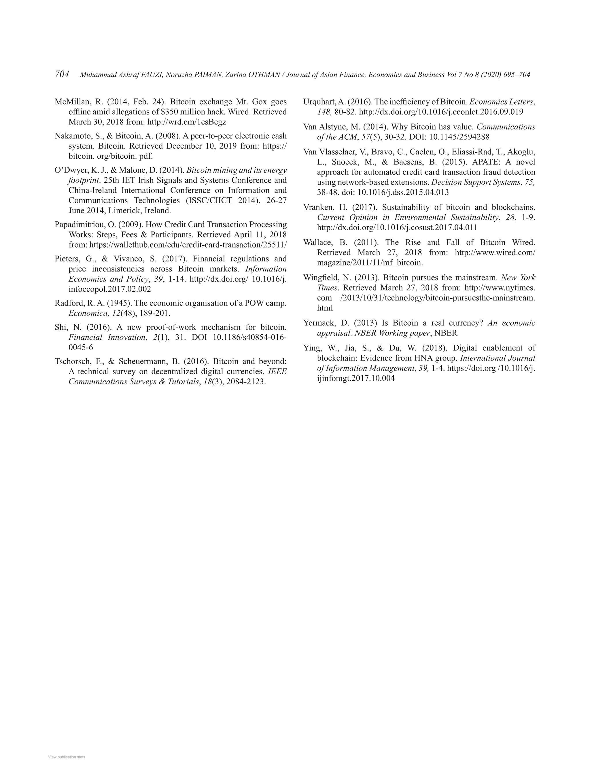 Muhammad Ashraf FAUZI, Norazha PAIMAN, Zarina OTHMAN / Journal of Asian Finance, Economics and Business Vol 7 No 8 (2020) 695–704
704
McMillan, R. (2014, Feb. 24). Bitcoin exchange Mt. Gox goes
offline amid allegations of $350 million hack. Wired. Retrieved
March 30, 2018 from: http://wrd.cm/1esBegz
Nakamoto, S.,  Bitcoin, A. (2008). A peer-to-peer electronic cash
system. Bitcoin. Retrieved December 10, 2019 from: https://
bitcoin. org/bitcoin. pdf.
O’Dwyer, K. J.,  Malone, D. (2014). Bitcoin mining and its energy
footprint. 25th IET Irish Signals and Systems Conference and
China-Ireland International Conference on Information and
Communications Technologies (ISSC/CIICT 2014). 26-27
June 2014, Limerick, Ireland.
Papadimitriou, O. (2009). How Credit Card Transaction Processing
Works: Steps, Fees  Participants. Retrieved April 11, 2018
from: https://wallethub.com/edu/credit-card-transaction/25511/
Pieters, G.,  Vivanco, S. (2017). Financial regulations and
price inconsistencies across Bitcoin markets. Information
Economics and Policy, 39, 1-14. http://dx.doi.org/ 10.1016/j.
infoecopol.2017.02.002
Radford, R. A. (1945). The economic organisation of a POW camp.
Economica, 12(48), 189-201.
Shi, N. (2016). A new proof-of-work mechanism for bitcoin.
Financial Innovation, 2(1), 31. DOI 10.1186/s40854-016-
0045-6
Tschorsch, F.,  Scheuermann, B. (2016). Bitcoin and beyond:
A technical survey on decentralized digital currencies. IEEE
Communications Surveys  Tutorials, 18(3), 2084-2123.
Urquhart,A. (2016). The inefficiency of Bitcoin. Economics Letters,
148, 80-82. http://dx.doi.org/10.1016/j.econlet.2016.09.019
Van Alstyne, M. (2014). Why Bitcoin has value. Communications
of the ACM, 57(5), 30-32. DOI: 10.1145/2594288
Van Vlasselaer, V., Bravo, C., Caelen, O., Eliassi-Rad, T., Akoglu,
L., Snoeck, M.,  Baesens, B. (2015). APATE: A novel
approach for automated credit card transaction fraud detection
using network-based extensions. Decision Support Systems, 75,
38-48. doi: 10.1016/j.dss.2015.04.013
Vranken, H. (2017). Sustainability of bitcoin and blockchains.
Current Opinion in Environmental Sustainability, 28, 1-9.
http://dx.doi.org/10.1016/j.cosust.2017.04.011
Wallace, B. (2011). The Rise and Fall of Bitcoin Wired.
Retrieved March 27, 2018 from: http://www.wired.com/
magazine/2011/11/mf_bitcoin.
Wingfield, N. (2013). Bitcoin pursues the mainstream. New York
Times. Retrieved March 27, 2018 from: http://www.nytimes.
com /2013/10/31/technology/bitcoin-pursuesthe-mainstream.
html
Yermack, D. (2013) Is Bitcoin a real currency? An economic
appraisal. NBER Working paper, NBER
Ying, W., Jia, S.,  Du, W. (2018). Digital enablement of
blockchain: Evidence from HNA group. International Journal
of Information Management, 39, 1-4. https://doi.org /10.1016/j.
ijinfomgt.2017.10.004
View publication stats
View publication stats
 