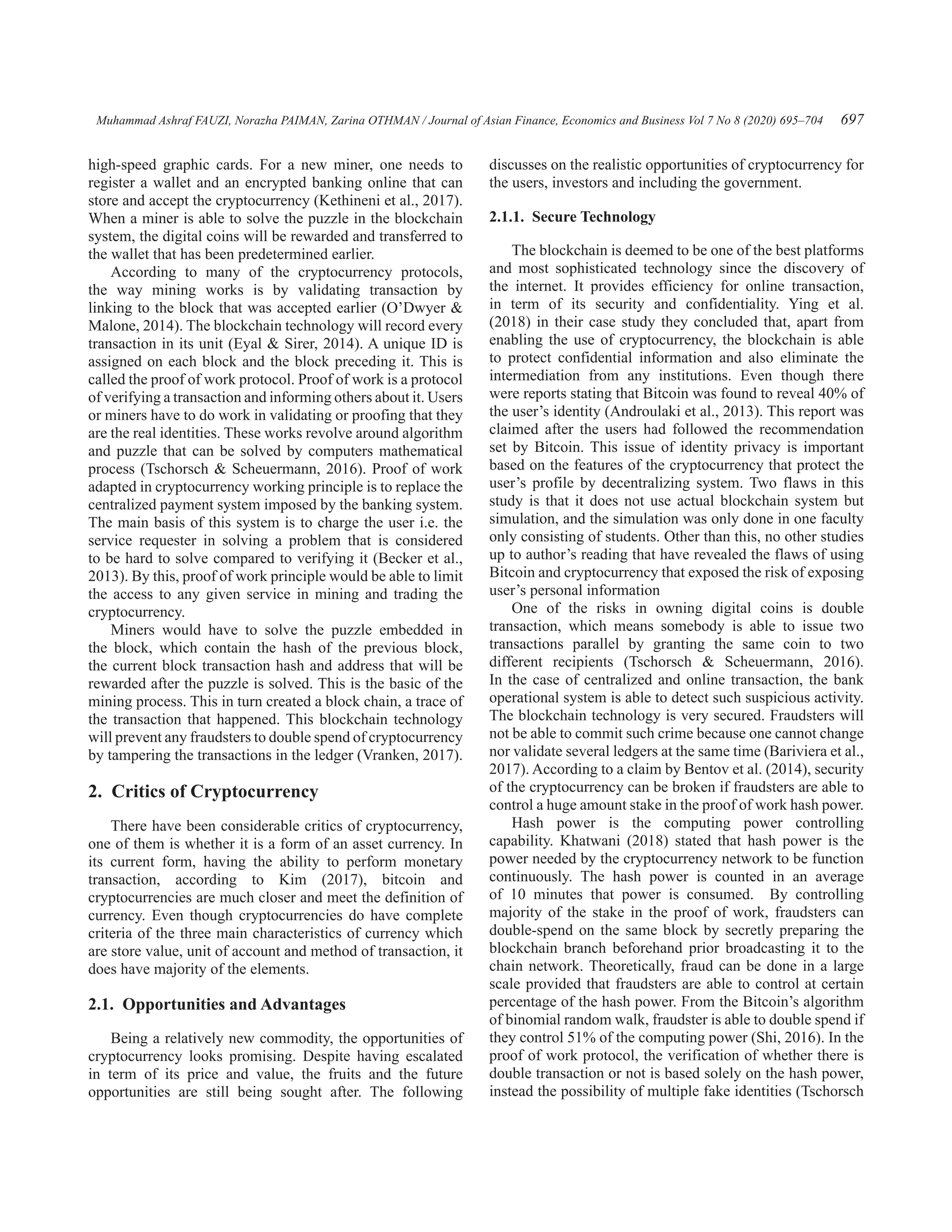 Muhammad Ashraf FAUZI, Norazha PAIMAN, Zarina OTHMAN / Journal of Asian Finance, Economics and Business Vol 7 No 8 (2020) 695–704 697
high-speed graphic cards. For a new miner, one needs to
register a wallet and an encrypted banking online that can
store and accept the cryptocurrency (Kethineni et al., 2017).
When a miner is able to solve the puzzle in the blockchain
system, the digital coins will be rewarded and transferred to
the wallet that has been predetermined earlier.
According to many of the cryptocurrency protocols,
the way mining works is by validating transaction by
linking to the block that was accepted earlier (O’Dwyer 
Malone, 2014). The blockchain technology will record every
transaction in its unit (Eyal  Sirer, 2014). A unique ID is
assigned on each block and the block preceding it. This is
called the proof of work protocol. Proof of work is a protocol
of verifying a transaction and informing others about it. Users
or miners have to do work in validating or proofing that they
are the real identities. These works revolve around algorithm
and puzzle that can be solved by computers mathematical
process (Tschorsch  Scheuermann, 2016). Proof of work
adapted in cryptocurrency working principle is to replace the
centralized payment system imposed by the banking system.
The main basis of this system is to charge the user i.e. the
service requester in solving a problem that is considered
to be hard to solve compared to verifying it (Becker et al.,
2013). By this, proof of work principle would be able to limit
the access to any given service in mining and trading the
cryptocurrency.
Miners would have to solve the puzzle embedded in
the block, which contain the hash of the previous block,
the current block transaction hash and address that will be
rewarded after the puzzle is solved. This is the basic of the
mining process. This in turn created a block chain, a trace of
the transaction that happened. This blockchain technology
will prevent any fraudsters to double spend of cryptocurrency
by tampering the transactions in the ledger (Vranken, 2017).
2.  Critics of Cryptocurrency
There have been considerable critics of cryptocurrency,
one of them is whether it is a form of an asset currency. In
its current form, having the ability to perform monetary
transaction, according to Kim (2017), bitcoin and
cryptocurrencies are much closer and meet the definition of
currency. Even though cryptocurrencies do have complete
criteria of the three main characteristics of currency which
are store value, unit of account and method of transaction, it
does have majority of the elements.
2.1.  Opportunities and Advantages
Being a relatively new commodity, the opportunities of
cryptocurrency looks promising. Despite having escalated
in term of its price and value, the fruits and the future
opportunities are still being sought after. The following
discusses on the realistic opportunities of cryptocurrency for
the users, investors and including the government.
2.1.1.  Secure Technology
The blockchain is deemed to be one of the best platforms
and most sophisticated technology since the discovery of
the internet. It provides efficiency for online transaction,
in term of its security and confidentiality. Ying et al.
(2018) in their case study they concluded that, apart from
enabling the use of cryptocurrency, the blockchain is able
to protect confidential information and also eliminate the
intermediation from any institutions. Even though there
were reports stating that Bitcoin was found to reveal 40% of
the user’s identity (Androulaki et al., 2013). This report was
claimed after the users had followed the recommendation
set by Bitcoin. This issue of identity privacy is important
based on the features of the cryptocurrency that protect the
user’s profile by decentralizing system. Two flaws in this
study is that it does not use actual blockchain system but
simulation, and the simulation was only done in one faculty
only consisting of students. Other than this, no other studies
up to author’s reading that have revealed the flaws of using
Bitcoin and cryptocurrency that exposed the risk of exposing
user’s personal information
One of the risks in owning digital coins is double
transaction, which means somebody is able to issue two
transactions parallel by granting the same coin to two
different recipients (Tschorsch  Scheuermann, 2016).
In the case of centralized and online transaction, the bank
operational system is able to detect such suspicious activity.
The blockchain technology is very secured. Fraudsters will
not be able to commit such crime because one cannot change
nor validate several ledgers at the same time (Bariviera et al.,
2017). According to a claim by Bentov et al. (2014), security
of the cryptocurrency can be broken if fraudsters are able to
control a huge amount stake in the proof of work hash power.
Hash power is the computing power controlling
capability. Khatwani (2018) stated that hash power is the
power needed by the cryptocurrency network to be function
continuously. The hash power is counted in an average
of 10 minutes that power is consumed. By controlling
majority of the stake in the proof of work, fraudsters can
double-spend on the same block by secretly preparing the
blockchain branch beforehand prior broadcasting it to the
chain network. Theoretically, fraud can be done in a large
scale provided that fraudsters are able to control at certain
percentage of the hash power. From the Bitcoin’s algorithm
of binomial random walk, fraudster is able to double spend if
they control 51% of the computing power (Shi, 2016). In the
proof of work protocol, the verification of whether there is
double transaction or not is based solely on the hash power,
instead the possibility of multiple fake identities (Tschorsch
 
