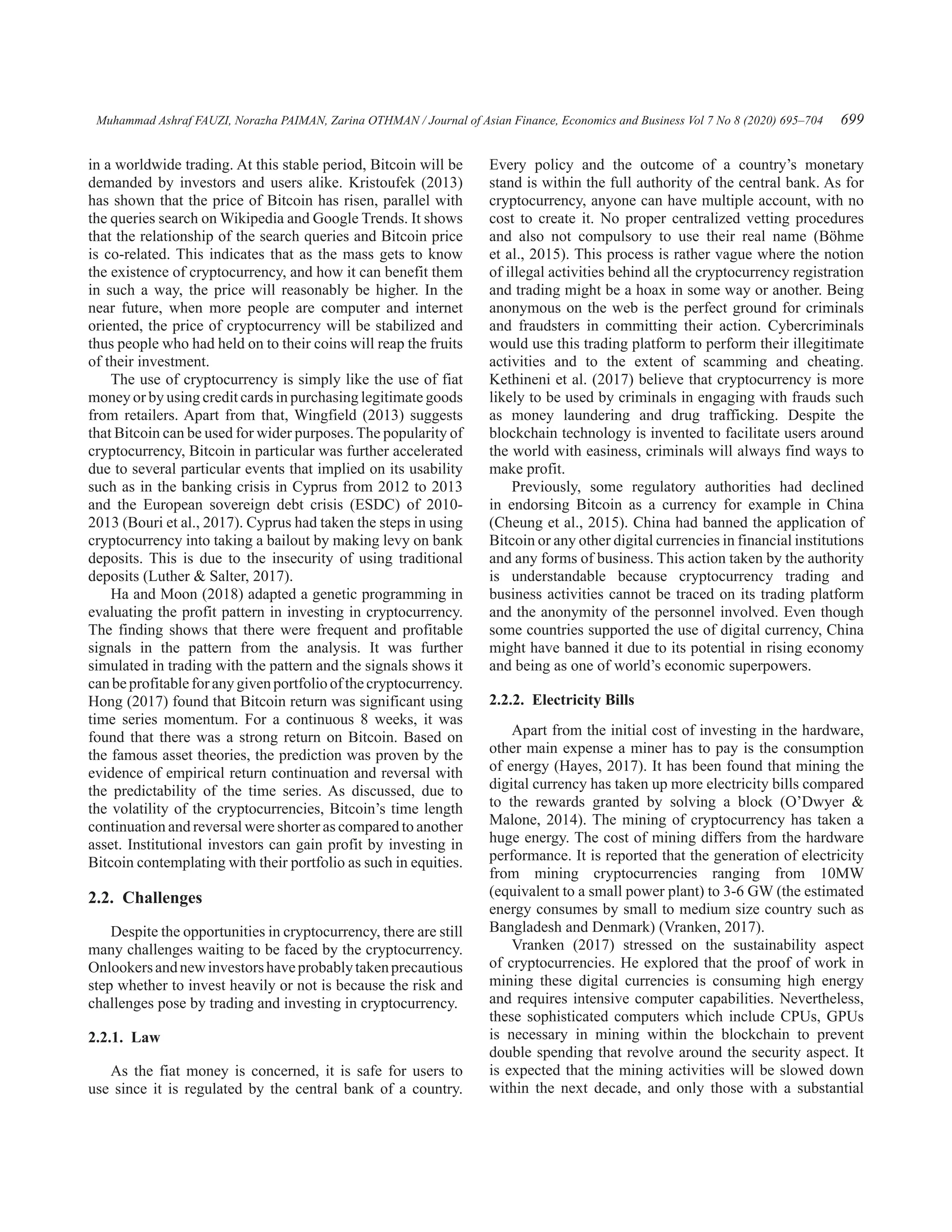 Muhammad Ashraf FAUZI, Norazha PAIMAN, Zarina OTHMAN / Journal of Asian Finance, Economics and Business Vol 7 No 8 (2020) 695–704 699
in a worldwide trading. At this stable period, Bitcoin will be
demanded by investors and users alike. Kristoufek (2013)
has shown that the price of Bitcoin has risen, parallel with
the queries search on Wikipedia and Google Trends. It shows
that the relationship of the search queries and Bitcoin price
is co-related. This indicates that as the mass gets to know
the existence of cryptocurrency, and how it can benefit them
in such a way, the price will reasonably be higher. In the
near future, when more people are computer and internet
oriented, the price of cryptocurrency will be stabilized and
thus people who had held on to their coins will reap the fruits
of their investment.
The use of cryptocurrency is simply like the use of fiat
money or by using credit cards in purchasing legitimate goods
from retailers. Apart from that, Wingfield (2013) suggests
that Bitcoin can be used for wider purposes. The popularity of
cryptocurrency, Bitcoin in particular was further accelerated
due to several particular events that implied on its usability
such as in the banking crisis in Cyprus from 2012 to 2013
and the European sovereign debt crisis (ESDC) of 2010-
2013 (Bouri et al., 2017). Cyprus had taken the steps in using
cryptocurrency into taking a bailout by making levy on bank
deposits. This is due to the insecurity of using traditional
deposits (Luther  Salter, 2017).
Ha and Moon (2018) adapted a genetic programming in
evaluating the profit pattern in investing in cryptocurrency.
The finding shows that there were frequent and profitable
signals in the pattern from the analysis. It was further
simulated in trading with the pattern and the signals shows it
canbeprofitableforanygivenportfolioofthecryptocurrency.
Hong (2017) found that Bitcoin return was significant using
time series momentum. For a continuous 8 weeks, it was
found that there was a strong return on Bitcoin. Based on
the famous asset theories, the prediction was proven by the
evidence of empirical return continuation and reversal with
the predictability of the time series. As discussed, due to
the volatility of the cryptocurrencies, Bitcoin’s time length
continuation and reversal were shorter as compared to another
asset. Institutional investors can gain profit by investing in
Bitcoin contemplating with their portfolio as such in equities.
2.2. Challenges
Despite the opportunities in cryptocurrency, there are still
many challenges waiting to be faced by the cryptocurrency.
Onlookersandnewinvestorshaveprobablytakenprecautious
step whether to invest heavily or not is because the risk and
challenges pose by trading and investing in cryptocurrency.
2.2.1. Law
As the fiat money is concerned, it is safe for users to
use since it is regulated by the central bank of a country.
Every policy and the outcome of a country’s monetary
stand is within the full authority of the central bank. As for
cryptocurrency, anyone can have multiple account, with no
cost to create it. No proper centralized vetting procedures
and also not compulsory to use their real name (Böhme
et al., 2015). This process is rather vague where the notion
of illegal activities behind all the cryptocurrency registration
and trading might be a hoax in some way or another. Being
anonymous on the web is the perfect ground for criminals
and fraudsters in committing their action. Cybercriminals
would use this trading platform to perform their illegitimate
activities and to the extent of scamming and cheating.
Kethineni et al. (2017) believe that cryptocurrency is more
likely to be used by criminals in engaging with frauds such
as money laundering and drug trafficking. Despite the
blockchain technology is invented to facilitate users around
the world with easiness, criminals will always find ways to
make profit.
Previously, some regulatory authorities had declined
in endorsing Bitcoin as a currency for example in China
(Cheung et al., 2015). China had banned the application of
Bitcoin or any other digital currencies in financial institutions
and any forms of business. This action taken by the authority
is understandable because cryptocurrency trading and
business activities cannot be traced on its trading platform
and the anonymity of the personnel involved. Even though
some countries supported the use of digital currency, China
might have banned it due to its potential in rising economy
and being as one of world’s economic superpowers.
2.2.2.  Electricity Bills
Apart from the initial cost of investing in the hardware,
other main expense a miner has to pay is the consumption
of energy (Hayes, 2017). It has been found that mining the
digital currency has taken up more electricity bills compared
to the rewards granted by solving a block (O’Dwyer 
Malone, 2014). The mining of cryptocurrency has taken a
huge energy. The cost of mining differs from the hardware
performance. It is reported that the generation of electricity
from mining cryptocurrencies ranging from 10MW
(equivalent to a small power plant) to 3-6 GW (the estimated
energy consumes by small to medium size country such as
Bangladesh and Denmark) (Vranken, 2017).
Vranken (2017) stressed on the sustainability aspect
of cryptocurrencies. He explored that the proof of work in
mining these digital currencies is consuming high energy
and requires intensive computer capabilities. Nevertheless,
these sophisticated computers which include CPUs, GPUs
is necessary in mining within the blockchain to prevent
double spending that revolve around the security aspect. It
is expected that the mining activities will be slowed down
within the next decade, and only those with a substantial
 