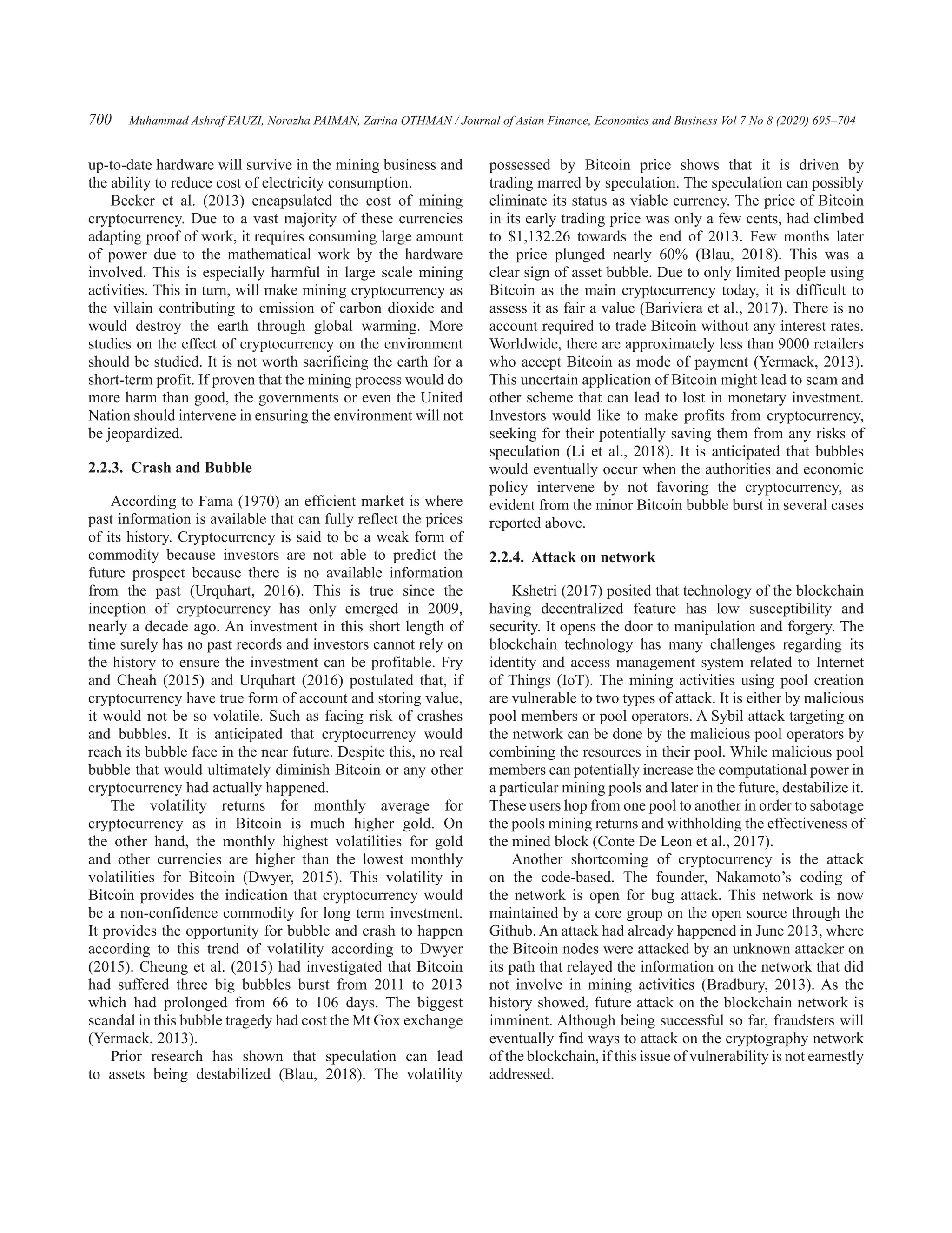 Muhammad Ashraf FAUZI, Norazha PAIMAN, Zarina OTHMAN / Journal of Asian Finance, Economics and Business Vol 7 No 8 (2020) 695–704
700
up-to-date hardware will survive in the mining business and
the ability to reduce cost of electricity consumption.
Becker et al. (2013) encapsulated the cost of mining
cryptocurrency. Due to a vast majority of these currencies
adapting proof of work, it requires consuming large amount
of power due to the mathematical work by the hardware
involved. This is especially harmful in large scale mining
activities. This in turn, will make mining cryptocurrency as
the villain contributing to emission of carbon dioxide and
would destroy the earth through global warming. More
studies on the effect of cryptocurrency on the environment
should be studied. It is not worth sacrificing the earth for a
short-term profit. If proven that the mining process would do
more harm than good, the governments or even the United
Nation should intervene in ensuring the environment will not
be jeopardized.
2.2.3.  Crash and Bubble
According to Fama (1970) an efficient market is where
past information is available that can fully reflect the prices
of its history. Cryptocurrency is said to be a weak form of
commodity because investors are not able to predict the
future prospect because there is no available information
from the past (Urquhart, 2016). This is true since the
inception of cryptocurrency has only emerged in 2009,
nearly a decade ago. An investment in this short length of
time surely has no past records and investors cannot rely on
the history to ensure the investment can be profitable. Fry
and Cheah (2015) and Urquhart (2016) postulated that, if
cryptocurrency have true form of account and storing value,
it would not be so volatile. Such as facing risk of crashes
and bubbles. It is anticipated that cryptocurrency would
reach its bubble face in the near future. Despite this, no real
bubble that would ultimately diminish Bitcoin or any other
cryptocurrency had actually happened.
The volatility returns for monthly average for
cryptocurrency as in Bitcoin is much higher gold. On
the other hand, the monthly highest volatilities for gold
and other currencies are higher than the lowest monthly
volatilities for Bitcoin (Dwyer, 2015). This volatility in
Bitcoin provides the indication that cryptocurrency would
be a non-confidence commodity for long term investment.
It provides the opportunity for bubble and crash to happen
according to this trend of volatility according to Dwyer
(2015). Cheung et al. (2015) had investigated that Bitcoin
had suffered three big bubbles burst from 2011 to 2013
which had prolonged from 66 to 106 days. The biggest
scandal in this bubble tragedy had cost the Mt Gox exchange
(Yermack, 2013).
Prior research has shown that speculation can lead
to assets being destabilized (Blau, 2018). The volatility
possessed by Bitcoin price shows that it is driven by
trading marred by speculation. The speculation can possibly
eliminate its status as viable currency. The price of Bitcoin
in its early trading price was only a few cents, had climbed
to $1,132.26 towards the end of 2013. Few months later
the price plunged nearly 60% (Blau, 2018). This was a
clear sign of asset bubble. Due to only limited people using
Bitcoin as the main cryptocurrency today, it is difficult to
assess it as fair a value (Bariviera et al., 2017). There is no
account required to trade Bitcoin without any interest rates.
Worldwide, there are approximately less than 9000 retailers
who accept Bitcoin as mode of payment (Yermack, 2013).
This uncertain application of Bitcoin might lead to scam and
other scheme that can lead to lost in monetary investment.
Investors would like to make profits from cryptocurrency,
seeking for their potentially saving them from any risks of
speculation (Li et al., 2018). It is anticipated that bubbles
would eventually occur when the authorities and economic
policy intervene by not favoring the cryptocurrency, as
evident from the minor Bitcoin bubble burst in several cases
reported above.
2.2.4.  Attack on network
Kshetri (2017) posited that technology of the blockchain
having decentralized feature has low susceptibility and
security. It opens the door to manipulation and forgery. The
blockchain technology has many challenges regarding its
identity and access management system related to Internet
of Things (IoT). The mining activities using pool creation
are vulnerable to two types of attack. It is either by malicious
pool members or pool operators. A Sybil attack targeting on
the network can be done by the malicious pool operators by
combining the resources in their pool. While malicious pool
members can potentially increase the computational power in
a particular mining pools and later in the future, destabilize it.
These users hop from one pool to another in order to sabotage
the pools mining returns and withholding the effectiveness of
the mined block (Conte De Leon et al., 2017).
Another shortcoming of cryptocurrency is the attack
on the code-based. The founder, Nakamoto’s coding of
the network is open for bug attack. This network is now
maintained by a core group on the open source through the
Github. An attack had already happened in June 2013, where
the Bitcoin nodes were attacked by an unknown attacker on
its path that relayed the information on the network that did
not involve in mining activities (Bradbury, 2013). As the
history showed, future attack on the blockchain network is
imminent. Although being successful so far, fraudsters will
eventually find ways to attack on the cryptography network
of the blockchain, if this issue of vulnerability is not earnestly
addressed.
 