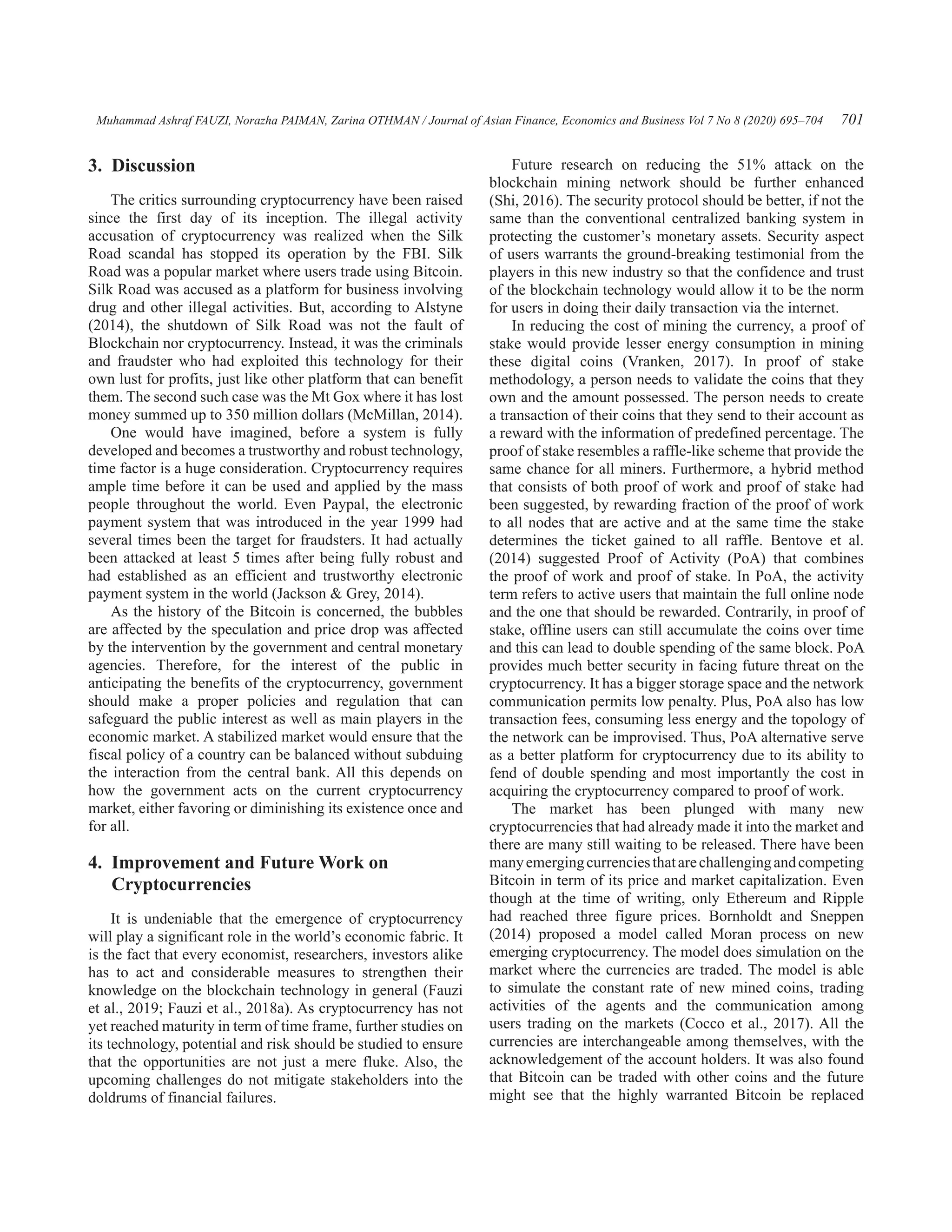 Muhammad Ashraf FAUZI, Norazha PAIMAN, Zarina OTHMAN / Journal of Asian Finance, Economics and Business Vol 7 No 8 (2020) 695–704 701
Future research on reducing the 51% attack on the
blockchain mining network should be further enhanced
(Shi, 2016). The security protocol should be better, if not the
same than the conventional centralized banking system in
protecting the customer’s monetary assets. Security aspect
of users warrants the ground-breaking testimonial from the
players in this new industry so that the confidence and trust
of the blockchain technology would allow it to be the norm
for users in doing their daily transaction via the internet.
In reducing the cost of mining the currency, a proof of
stake would provide lesser energy consumption in mining
these digital coins (Vranken, 2017). In proof of stake
methodology, a person needs to validate the coins that they
own and the amount possessed. The person needs to create
a transaction of their coins that they send to their account as
a reward with the information of predefined percentage. The
proof of stake resembles a raffle-like scheme that provide the
same chance for all miners. Furthermore, a hybrid method
that consists of both proof of work and proof of stake had
been suggested, by rewarding fraction of the proof of work
to all nodes that are active and at the same time the stake
determines the ticket gained to all raffle. Bentove et al.
(2014) suggested Proof of Activity (PoA) that combines
the proof of work and proof of stake. In PoA, the activity
term refers to active users that maintain the full online node
and the one that should be rewarded. Contrarily, in proof of
stake, offline users can still accumulate the coins over time
and this can lead to double spending of the same block. PoA
provides much better security in facing future threat on the
cryptocurrency. It has a bigger storage space and the network
communication permits low penalty. Plus, PoA also has low
transaction fees, consuming less energy and the topology of
the network can be improvised. Thus, PoA alternative serve
as a better platform for cryptocurrency due to its ability to
fend of double spending and most importantly the cost in
acquiring the cryptocurrency compared to proof of work.
The market has been plunged with many new
cryptocurrencies that had already made it into the market and
there are many still waiting to be released. There have been
manyemergingcurrenciesthatarechallengingandcompeting
Bitcoin in term of its price and market capitalization. Even
though at the time of writing, only Ethereum and Ripple
had reached three figure prices. Bornholdt and Sneppen
(2014) proposed a model called Moran process on new
emerging cryptocurrency. The model does simulation on the
market where the currencies are traded. The model is able
to simulate the constant rate of new mined coins, trading
activities of the agents and the communication among
users trading on the markets (Cocco et al., 2017). All the
currencies are interchangeable among themselves, with the
acknowledgement of the account holders. It was also found
that Bitcoin can be traded with other coins and the future
might see that the highly warranted Bitcoin be replaced
3. Discussion
The critics surrounding cryptocurrency have been raised
since the first day of its inception. The illegal activity
accusation of cryptocurrency was realized when the Silk
Road scandal has stopped its operation by the FBI. Silk
Road was a popular market where users trade using Bitcoin.
Silk Road was accused as a platform for business involving
drug and other illegal activities. But, according to Alstyne
(2014), the shutdown of Silk Road was not the fault of
Blockchain nor cryptocurrency. Instead, it was the criminals
and fraudster who had exploited this technology for their
own lust for profits, just like other platform that can benefit
them. The second such case was the Mt Gox where it has lost
money summed up to 350 million dollars (McMillan, 2014).
One would have imagined, before a system is fully
developed and becomes a trustworthy and robust technology,
time factor is a huge consideration. Cryptocurrency requires
ample time before it can be used and applied by the mass
people throughout the world. Even Paypal, the electronic
payment system that was introduced in the year 1999 had
several times been the target for fraudsters. It had actually
been attacked at least 5 times after being fully robust and
had established as an efficient and trustworthy electronic
payment system in the world (Jackson  Grey, 2014).
As the history of the Bitcoin is concerned, the bubbles
are affected by the speculation and price drop was affected
by the intervention by the government and central monetary
agencies. Therefore, for the interest of the public in
anticipating the benefits of the cryptocurrency, government
should make a proper policies and regulation that can
safeguard the public interest as well as main players in the
economic market. A stabilized market would ensure that the
fiscal policy of a country can be balanced without subduing
the interaction from the central bank. All this depends on
how the government acts on the current cryptocurrency
market, either favoring or diminishing its existence once and
for all.
4. 
Improvement and Future Work on
Cryptocurrencies
It is undeniable that the emergence of cryptocurrency
will play a significant role in the world’s economic fabric. It
is the fact that every economist, researchers, investors alike
has to act and considerable measures to strengthen their
knowledge on the blockchain technology in general (Fauzi
et al., 2019; Fauzi et al., 2018a). As cryptocurrency has not
yet reached maturity in term of time frame, further studies on
its technology, potential and risk should be studied to ensure
that the opportunities are not just a mere fluke. Also, the
upcoming challenges do not mitigate stakeholders into the
doldrums of financial failures.
 