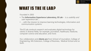 WHAT IS THE IE LAB?
Founded in 2003
• The Information Experience Laboratory, IE Lab – is a usability and
user experience l...