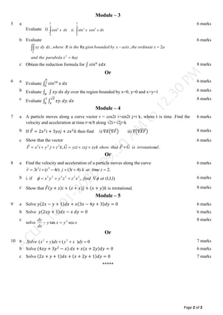 Page 2 of 2
Module – 3
5 a
Evaluate i) dx
x
x
ii
dx
x 5
2
0
2
0
3
6
cos
sin
.
cos
 
 
6 marks
b Evaluate
ay
x
parabola
the
and
a
x
ordinate
the
axis
x
by
bounded
gion
the
is
R
where
dx
dy
xy
A
4
2
,
Re
,
2




6 marks
c Obtain the reduction formula for ∫ 𝑠𝑖𝑛𝑛
𝑥𝑑𝑥 8 marks
Or
6 a
Evaluate ∫ 𝑠𝑖𝑛10
𝜋
2
0
𝑥 𝑑𝑥
6 marks
b Evaluate ∫ ∫ 𝑥𝑦 𝑑𝑥 𝑑𝑦
𝑅
over the region bounded by x=0, y=0 and x+y=1 6 marks
c Evaluate ∫ ∫ 𝑥𝑦. 𝑑𝑦. 𝑑𝑥
√𝑥
𝑥
1
0
8 marks
Module – 4
7 a A particle moves along a curve vector r = cos2t i+sin2t j+t k, where t is time .Find the
velocity and acceleration at time t=π/8 along √2i+√2j+k
6 marks
b If 𝐹
⃗ = 2𝑥2
𝑖 + 3𝑦𝑧𝑗 + 𝑧𝑥2
𝑘 then find i) ∇𝑋(∇𝐹
⃗) ii) ∇(∇𝑋𝐹
⃗⃗⃗⃗⃗⃗) 8 marks
c Show that the vector
.
,
2
2
2
al
irrotation
is
G
F
that
show
xyk
zxj
yzi
G
k
z
j
y
i
x
F











6 marks
Or
8 a Find the velocity and acceleration of a particle moves along the curve
.
2
)
4
3
(
)
4
(
3 3
2





 t
time
at
k
t
j
t
t
i
t
r

6 marks
b i. if )
1
,
1
,
1
(
,
2
2
2
2
2
2
at
find
x
z
z
y
y
x 
 


 6 marks
c Show that 𝐹
⃗(𝑦 + 𝑧)𝑖 + (𝑧 + 𝑥)𝑗 + (𝑥 + 𝑦)𝑘 is irrotational. 8 marks
Module – 5
9 a Solve 𝑦(2𝑥 − 𝑦 + 1)𝑑𝑥 + 𝑥(3𝑥 − 4𝑦 + 3)𝑑𝑦 = 0 6 marks
b Solve 𝑦(2𝑥𝑦 + 1)𝑑𝑥 − 𝑥 𝑑𝑦 = 0 6 marks
c
solve x
y
x
y
dx
dy
sec
tan 2


8 marks
Or
10 a 0
)
(
)
( 3
2



 dy
x
y
dx
y
x
Solve 7 marks
b Solve (4𝑥𝑦 + 3𝑦2
− 𝑥) 𝑑𝑥 + 𝑥(𝑥 + 2𝑦)𝑑𝑦 = 0 6 marks
c Solve (2𝑥 + 𝑦 + 1)𝑑𝑥 + (𝑥 + 2𝑦 + 1)𝑑𝑦 = 0 7 marks
*****
 