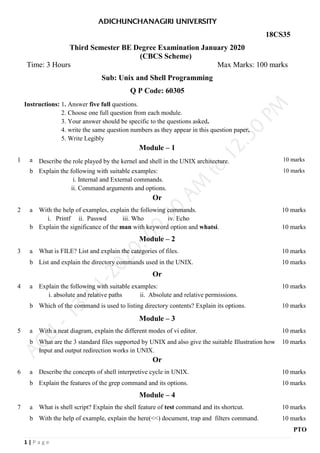 1 | P a g e
18CS35
Third Semester BE Degree Examination January 2020
(CBCS Scheme)
Time: 3 Hours Max Marks: 100 marks
Sub: Unix and Shell Programming
Q P Code: 60305
Instructions: 1. Answer five full questions.
2. Choose one full question from each module.
3. Your answer should be specific to the questions asked.
4. write the same question numbers as they appear in this question paper.
5. Write Legibly
Module – 1
1 a Describe the role played by the kernel and shell in the UNIX architecture. 10 marks
b Explain the following with suitable examples:
i. Internal and External commands.
ii. Command arguments and options.
10 marks
Or
2 a With the help of examples, explain the following commands.
i. Printf ii. Passwd iii. Who iv. Echo
10 marks
b Explain the significance of the man with keyword option and whatsi. 10 marks
Module – 2
3 a What is FILE? List and explain the categories of files. 10 marks
b List and explain the directory commands used in the UNIX. 10 marks
Or
4 a Explain the following with suitable examples:
i. absolute and relative paths ii. Absolute and relative permissions.
10 marks
b Which of the command is used to listing directory contents? Explain its options. 10 marks
Module – 3
5 a With a neat diagram, explain the different modes of vi editor. 10 marks
b What are the 3 standard files supported by UNIX and also give the suitable Illustration how
Input and output redirection works in UNIX.
10 marks
Or
6 a Describe the concepts of shell interpretive cycle in UNIX. 10 marks
b Explain the features of the grep command and its options. 10 marks
Module – 4
7 a What is shell script? Explain the shell feature of test command and its shortcut. 10 marks
b With the help of example, explain the here(<<) document, trap and filters command. 10 marks
PTO
 