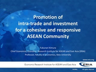 Promotion of
intra-trade and investment
for a cohesive and responsive
ASEAN Community
Fukunari Kimura
Chief Economist, Economic Research Institute for ASEAN and East Asia (ERIA)
Professor, Faculty of Economics, Keio University
1
 