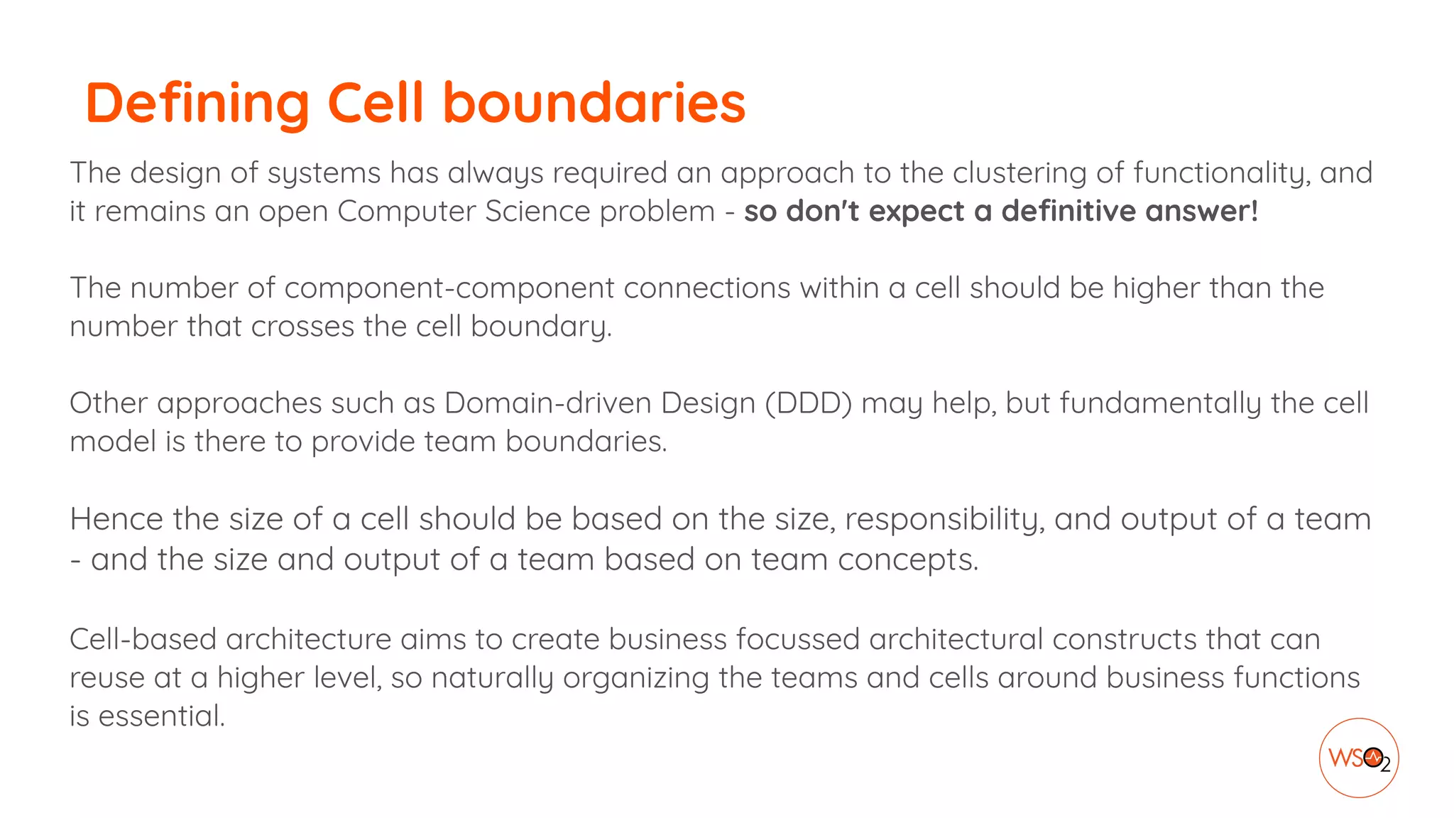 Defining Cell boundaries
The design of systems has always required an approach to the clustering of functionality, and
it remains an open Computer Science problem - so don't expect a definitive answer!
The number of component-component connections within a cell should be higher than the
number that crosses the cell boundary.
Other approaches such as Domain-driven Design (DDD) may help, but fundamentally the cell
model is there to provide team boundaries.
Hence the size of a cell should be based on the size, responsibility, and output of a team
- and the size and output of a team based on team concepts.
Cell-based architecture aims to create business focussed architectural constructs that can
reuse at a higher level, so naturally organizing the teams and cells around business functions
is essential.
 