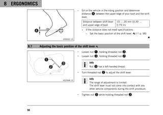 8 ERGONOMICS
98
400692-10
– Sit on the vehicle in the riding position and determine
distance A between the upper edge of your boot and the shift
lever.
Distance between shift lever
and upper edge of boot
10 … 20 mm (0.39 …
0.79 in)
» If the distance does not meet specifications:
– Set the basic position of the shift lever. ( p. 98)
8.7 Adjusting the basic position of the shift lever
H02668-10
– Loosen nut 1, holding threaded rod 2.
– Loosen nut 3, holding threaded rod 2.
Info
Nut 3 has a left-handed thread.
– Turn threaded rod 2 to adjust the shift lever.
Info
The range of adjustment is limited.
The shift lever must not come into contact with any
other vehicle components during the shift procedure.
– Tighten nut 3 while holding threaded rod 2.
 