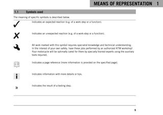 MEANS OF REPRESENTATION 1
9
1.1 Symbols used
The meaning of specific symbols is described below.
Indicates an expected reaction (e.g. of a work step or a function).
Indicates an unexpected reaction (e.g. of a work step or a function).
All work marked with this symbol requires specialist knowledge and technical understanding.
In the interest of your own safety, have these jobs performed by an authorized KTM workshop!
Your motorcycle will be optimally cared for there by specially trained experts using the auxiliary
tools required.
Indicates a page reference (more information is provided on the specified page).
Indicates information with more details or tips.
Indicates the result of a testing step.
 