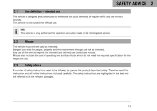 SAFETY ADVICE 2
11
2.1 Use definition – intended use
The vehicle is designed and constructed to withstand the usual demands of regular traffic and use on race
courses.
This vehicle is not suitable for offroad use.
Info
This vehicle is only authorized for operation on public roads in its homologated version.
2.2 Misuse
The vehicle must only be used as intended.
Dangers can arise for people, property and the environment through use not as intended.
Any use of the vehicle beyond the intended and defined use constitutes misuse.
Misuse also includes the use of operating and auxiliary fluids which do not meet the required specification for the
respective use.
2.3 Safety advice
A number of safety instructions need to be followed to operate the product described safely. Therefore read this
instruction and all further instructions included carefully. The safety instructions are highlighted in the text and
are referred to at the relevant passages.
 