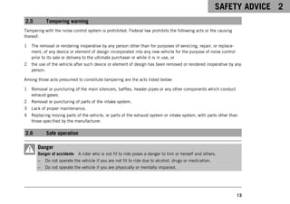SAFETY ADVICE 2
13
2.5 Tampering warning
Tampering with the noise control system is prohibited. Federal law prohibits the following acts or the causing
thereof:
1 The removal or rendering inoperative by any person other than for purposes of servicing, repair, or replace-
ment, of any device or element of design incorporated into any new vehicle for the purpose of noise control
prior to its sale or delivery to the ultimate purchaser or while it is in use, or
2 the use of the vehicle after such device or element of design has been removed or rendered inoperative by any
person.
Among those acts presumed to constitute tampering are the acts listed below:
1 Removal or puncturing of the main silencers, baffles, header pipes or any other components which conduct
exhaust gases.
2 Removal or puncturing of parts of the intake system.
3 Lack of proper maintenance.
4 Replacing moving parts of the vehicle, or parts of the exhaust system or intake system, with parts other than
those specified by the manufacturer.
2.6 Safe operation
Danger
Danger of accidents A rider who is not fit to ride poses a danger to him or herself and others.
– Do not operate the vehicle if you are not fit to ride due to alcohol, drugs or medication.
– Do not operate the vehicle if you are physically or mentally impaired.
 