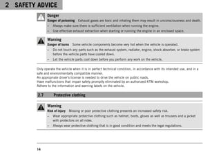 2 SAFETY ADVICE
14
Danger
Danger of poisoning Exhaust gases are toxic and inhaling them may result in unconsciousness and death.
– Always make sure there is sufficient ventilation when running the engine.
– Use effective exhaust extraction when starting or running the engine in an enclosed space.
Warning
Danger of burns Some vehicle components become very hot when the vehicle is operated.
– Do not touch any parts such as the exhaust system, radiator, engine, shock absorber, or brake system
before the vehicle parts have cooled down.
– Let the vehicle parts cool down before you perform any work on the vehicle.
Only operate the vehicle when it is in perfect technical condition, in accordance with its intended use, and in a
safe and environmentally compatible manner.
An appropriate driver's license is needed to drive the vehicle on public roads.
Have malfunctions that impair safety promptly eliminated by an authorized KTM workshop.
Adhere to the information and warning labels on the vehicle.
2.7 Protective clothing
Warning
Risk of injury Missing or poor protective clothing presents an increased safety risk.
– Wear appropriate protective clothing such as helmet, boots, gloves as well as trousers and a jacket
with protectors on all rides.
– Always wear protective clothing that is in good condition and meets the legal regulations.
 
