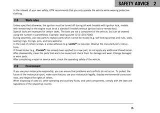 SAFETY ADVICE 2
15
In the interest of your own safety, KTM recommends that you only operate the vehicle while wearing protective
clothing.
2.8 Work rules
Unless specified otherwise, the ignition must be turned off during all work (models with ignition lock, models
with remote key) or the engine must be at a standstill (models without ignition lock or remote key).
Special tools are necessary for certain tasks. The tools are not a component of the vehicle, but can be ordered
using the number in parentheses. Example: bearing puller (15112017000)
During assembly, use new parts to replace parts which cannot be reused (e.g. self-locking screws and nuts, seals,
sealing rings, O-rings, pins, and lock washers).
In the case of certain screws, a screw adhesive (e.g. Loctite®) is required. Observe the manufacturer's instruc-
tions.
If thread locker (e.g., Precote®) has already been applied to a new part, do not apply any additional thread locker.
After disassembly, clean the parts that are to be reused and check them for damage and wear. Change damaged
or worn parts.
After completing a repair or service work, check the operating safety of the vehicle.
2.9 Environment
If you use your motorcycle responsibly, you can ensure that problems and conflicts do not occur. To protect the
future of the motorcycle sport, make sure that you use your motorcycle legally, display environmental conscious-
ness, and respect the rights of others.
When disposing of used oil, other operating and auxiliary fluids, and used components, comply with the laws and
regulations of the respective country.
 