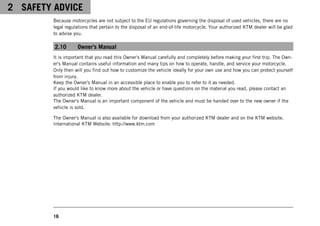 2 SAFETY ADVICE
16
Because motorcycles are not subject to the EU regulations governing the disposal of used vehicles, there are no
legal regulations that pertain to the disposal of an end-of-life motorcycle. Your authorized KTM dealer will be glad
to advise you.
2.10 Owner's Manual
It is important that you read this Owner's Manual carefully and completely before making your first trip. The Own-
er's Manual contains useful information and many tips on how to operate, handle, and service your motorcycle.
Only then will you find out how to customize the vehicle ideally for your own use and how you can protect yourself
from injury.
Keep the Owner's Manual in an accessible place to enable you to refer to it as needed.
If you would like to know more about the vehicle or have questions on the material you read, please contact an
authorized KTM dealer.
The Owner's Manual is an important component of the vehicle and must be handed over to the new owner if the
vehicle is sold.
The Owner's Manual is also available for download from your authorized KTM dealer and on the KTM website.
International KTM Website: http://www.ktm.com
 