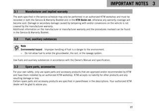 IMPORTANT NOTES 3
17
3.1 Manufacturer and implied warranty
The work specified in the service schedule may only be performed in an authorized KTM workshop and must be
recorded in both the Service & Warranty Booklet and in the KTM Dealer.net, otherwise any warranty coverage will
become void. Damage or secondary damage caused by tampering with and/or conversions on the vehicle is not
covered by the manufacturer warranty.
Additional information on the manufacturer or manufacturer warranty and the procedures involved can be found
in the Service & Warranty Booklet.
3.2 Fuel, auxiliary substances
Note
Environmental hazard Improper handling of fuel is a danger to the environment.
– Do not allow fuel to enter the groundwater, the soil, or the sewage system.
Use fuels and auxiliary substances in accordance with the Owner's Manual and specification.
3.3 Spare parts, accessories
For your own safety, only use spare parts and accessory products that are approved and/or recommended by KTM
and have them installed by an authorized KTM workshop. KTM accepts no liability for other products and any
resulting damage or loss.
Certain spare parts and accessory products are specified in parentheses in the descriptions. Your authorized KTM
dealer will be glad to advise you.
 
